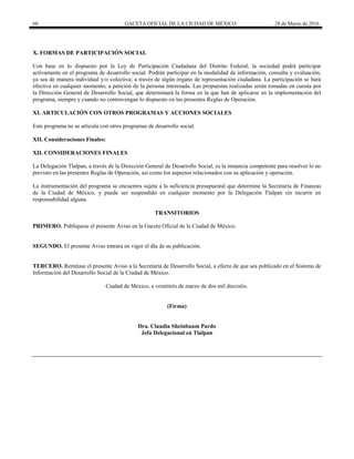 60 GACETA OFICIAL DE LA CIUDAD DE MÉXICO 28 de Marzo de 2016
X. FORMAS DE PARTICIPACIÓN SOCIAL
Con base en lo dispuesto por la Ley de Participación Ciudadana del Distrito Federal, la sociedad podrá participar
activamente en el programa de desarrollo social. Podrán participar en la modalidad de información, consulta y evaluación,
ya sea de manera individual y/o colectiva; a través de algún órgano de representación ciudadana. La participación se hará
efectiva en cualquier momento, a petición de la persona interesada. Las propuestas realizadas serán tomadas en cuenta por
la Dirección General de Desarrollo Social, que determinará la forma en la que han de aplicarse en la implementación del
programa, siempre y cuando no contravengan lo dispuesto en las presentes Reglas de Operación.
XI. ARTICULACIÓN CON OTROS PROGRAMAS Y ACCIONES SOCIALES
Este programa no se articula con otros programas de desarrollo social.
XII. Consideraciones Finales:
XII. CONSIDERACIONES FINALES
La Delegación Tlalpan, a través de la Dirección General de Desarrollo Social, es la instancia competente para resolver lo no
previsto en las presentes Reglas de Operación, así como los aspectos relacionados con su aplicación y operación.
La instrumentación del programa se encuentra sujeta a la suficiencia presupuestal que determine la Secretaría de Finanzas
de la Ciudad de México, y puede ser suspendido en cualquier momento por la Delegación Tlalpan sin incurrir en
responsabilidad alguna.
TRANSITORIOS
PRIMERO. Publíquese el presente Aviso en la Gaceta Oficial de la Ciudad de México.
SEGUNDO. El presente Aviso entrara en vigor el día de su publicación.
TERCERO. Remítase el presente Aviso a la Secretaría de Desarrollo Social, a efecto de que sea publicado en el Sistema de
Información del Desarrollo Social de la Ciudad de México.
Ciudad de México, a veintitrés de marzo de dos mil dieciséis.
(Firma)
Dra. Claudia Sheinbaum Pardo
Jefa Delegacional en Tlalpan
 