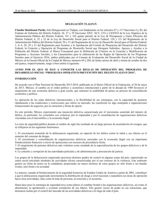 28 de Marzo de 2016 GACETA OFICIAL DE LA CIUDAD DE MÉXICO 61
DELEGACIÓN TLALPAN
Claudia Sheinbaum Pardo, Jefa Delegacional en Tlalpan, con fundamento en los artículos 87 y 117 fracciones I y XI, del
Estatuto de Gobierno del Distrito Federal; 36, 37 y 39 fracciones XXV, XLV, LVI y LXXXVI de la Ley Orgánica de la
Administración Pública del Distrito Federal; 101 y 102 quinto párrafo de la Ley de Presupuesto y Gasto Eficiente del
Distrito Federal; 6, 32 y 33 de la Ley de Desarrollo Social para el Distrito Federal; 120 y 121 del Reglamento de la
Administración Pública del Distrito Federal; 50 y 51 del Reglamento de la Ley de Desarrollo Social para el Distrito Federal;
1, 4, 6, 28, 29 y 31 del Reglamento para Someter a la Aprobación del Comité de Planeación del Desarrollo del Distrito
Federal, la Creación y Operación de Programas de Desarrollo Social que Otorguen Subsidios, Apoyos y Ayudas a la
Población del Distrito Federal; el Marco Conceptual para la Definición de Criterios en la Creación y Modificación de
Programas y Acciones Sociales, y los Lineamientos para la elaboración de las Reglas de Operación de los Programas
Sociales para el Ejercicio 2016, ambos publicados por el Consejo de Evaluación del Desarrollo Social de la Ciudad de
México en la Gaceta Oficial de la Ciudad de México números 69 y 209, de fecha catorce de abril y treinta de octubre de dos
mil quince, respectivamente, tengo a bien emitir el siguiente:
AVISO POR EL QUE SE DAN A CONOCER LAS REGLAS DE OPERACIÓN DEL PROGRAMA DE
DESARROLLO SOCIAL “PROGRAMA OPERATIVO PREVENCIÓN DEL DELITO TLALPAN 2016”.
INTRODUCCIÓN
De acuerdo con el Plan Nacional de Desarrollo 2013-2018, publicado en el Diario Oficial de la Federación, el 20 de mayo
de 2013, México, el cambio en el orden político y económico internacional a partir de la década de 1980 favoreció el
surgimiento de una economía delictiva a gran escala, que amenazó la estabilidad de países en proceso de consolidación
económica y política.
La operación de las redes delictivas internacionales y la flexibilidad de sus estrategias, con la capacidad de ajustarse
rápidamente a las condiciones y restricciones que ofrece su mercado, las transformó en algo semejante a organizaciones
trasnacionales de negocios, por su estructura y forma de operar.
En este periodo, México experimentó una transición delictiva caracterizada por el incremento sostenido del número de
delitos, en particular, los cometidos con violencia; por la impunidad y por la consolidación de organizaciones delictivas
vinculadas con el narcotráfico y la economía ilegal.
La crisis de seguridad pública durante el cambio de siglo fue resultado de un largo proceso de acumulación de rezagos, que
se reflejaron en los siguientes fenómenos:
1. El crecimiento sostenido de la delincuencia organizada, en especial de los delitos contra la salud y sus efectos en el
aumento del consumo de drogas.
2. El crecimiento y consolidación de organizaciones delictivas asociadas con la economía ilegal con un importante
fortalecimiento financiero a través de operaciones con recursos de procedencia ilícita.
3. El surgimiento de patrones delictivos más violentos como resultado de la especialización de los grupos delictivos y de la
impunidad.
4. La colusión y corrupción de las autoridades policiales y de administración y procuración de justicia.
Los grupos de la delincuencia organizada ejercieron distintos grados de control en algunas zonas del país, imponiendo un
orden social articulado alrededor de actividades ilícitas caracterizadas por el uso extremo de la violencia. Este ambiente
generó un clima de temor en la ciudadanía, propiciando un mayor dominio de estos grupos no sólo frente a sus bandas
rivales, sino frente a la sociedad.
Lo anterior, aunado al fortalecimiento de la seguridad fronteriza de Estados Unidos de América a partir de 2001, contribuyó
a que la delincuencia organizada incrementara la distribución de droga a nivel nacional y expandiera sus áreas de operación
hacia otras actividades, tales como la trata de personas, la extorsión y el secuestro.
Hasta hace poco la estrategia de seguridad tuvo como pilares el combate frontal a las organizaciones delictivas, así como el
abatimiento, la aprehensión y eventual extradición de sus líderes. Ello generó vacíos de poder en sus estructuras, que
detonaron luchas por el control del mercado de las actividades delictivas a lo largo de todo el país.
 