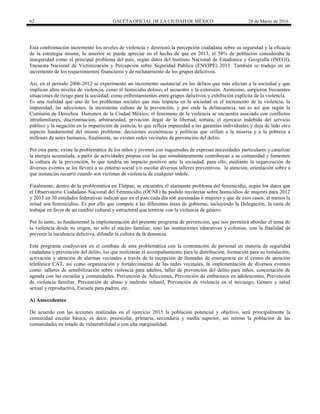62 GACETA OFICIAL DE LA CIUDAD DE MÉXICO 28 de Marzo de 2016
Esta confrontación incrementó los niveles de violencia y deterioró la percepción ciudadana sobre su seguridad y la eficacia
de la estrategia misma; lo anterior se puede apreciar en el hecho de que en 2013, el 58% de población consideraba la
inseguridad como el principal problema del país, según datos del Instituto Nacional de Estadística y Geografía (INEGI),
Encuesta Nacional de Victimización y Percepción sobre Seguridad Pública (ENVIPE) 2013. También se tradujo en un
incremento de los requerimientos financieros y de reclutamiento de los grupos delictivos.
Así, en el período 2006-2012 se experimentó un incremento sustancial en los delitos que más afectan a la sociedad y que
implican altos niveles de violencia, como el homicidio doloso, el secuestro y la extorsión. Asimismo, surgieron frecuentes
situaciones de riesgo para la sociedad, como enfrentamientos entre grupos delictivos y exhibición explícita de la violencia.
Es una realidad que uno de los problemas sociales que más impacta en la sociedad es el incremento de la violencia, la
impunidad, las adicciones, la inexistente cultura de la prevención, y por ende la delincuencia, tan es así que según la
Comisión de Derechos Humanos de la Ciudad México, el fenómeno de la violencia se encuentra asociado con conflictos
intrafamiliares, discriminación, arbitrariedad, privación ilegal de la libertad, tortura, el ejercicio indebido del servicio
público y la negación en la impartición de justicia, lo que refleja impunidad a las garantías individuales y deja de lado otro
aspecto fundamental del mismo problema: decisiones económicas y políticas que orillan a la miseria y a la pobreza a
millones de seres humanos, finalmente, no existen redes vecinales de prevención del delito.
Por otra parte, existe la problemática de los niños y jóvenes con inquietudes de expresar necesidades particulares y canalizar
la energía acumulada, a partir de actividades propias con las que simultáneamente contribuyan a su comunidad y fomenten
la cultura de la prevención, lo que tendría un impacto positivo ante la sociedad, para ello, mediante la organización de
diversos eventos se les llevará a su entorno social y/o escolar diversos talleres preventivos, la atención, orientación sobre a
qué instancias recurrir cuando son víctimas de violencia de cualquier índole.
Finalmente, dentro de la problemática en Tlalpan, se encuentra el alarmante problema del feminicidio, según los datos que
el Observatorio Ciudadano Nacional del Feminicidio (OCNF) ha podido recolectar sobre homicidios de mujeres para 2012
y 2013 en 30 entidades federativas indican que en el país cada día son asesinadas 6 mujeres y que de esos casos, al menos la
mitad son feminicidios. Es por ello que compete a las diferentes áreas de gobierno, incluyendo la Delegación, la tarea de
trabajar en favor de un cambio cultural y estructural que termine con la violencia de género.
Por lo tanto, es fundamental la implementación del presente programa de prevención, que nos permitirá abordar el tema de
la violencia desde su origen, no sólo el núcleo familiar, sino las instituciones educativas y colonias, con la finalidad de
prevenir la incidencia delictiva, difundir la cultura de la denuncia.
Este programa coadyuvará en el combate de esta problemática con la contratación de personal en materia de seguridad
ciudadana y prevención del delito, los que realizarán el acompañamiento para la distribución, formación para su instalación,
activación y atención de alarmas vecinales a través de la recepción de llamadas de emergencia en el centro de atención
telefónica CAT, así como organización y fortalecimiento de las redes vecinales, la implementación de diversos eventos
como: talleres de sensibilización sobre violencia para adultos, taller de prevención del delito para niños, concertación de
agenda con las escuelas y comunidades, Prevención de Adicciones, Prevención de embarazos en adolescentes, Prevención
de violencia familiar, Prevención de abuso y maltrato infantil, Prevención de violencia en el noviazgo, Género y salud
sexual y reproductiva, Escuela para padres, etc.
A) Antecedentes
De acuerdo con las acciones realizadas en el ejercicio 2015 la población potencial y objetivo, será principalmente la
comunidad escolar básica, es decir, preescolar, primaria, secundaria y media superior, así mismo la población de las
comunidades en estado de vulnerabilidad o con alta marginalidad.
 