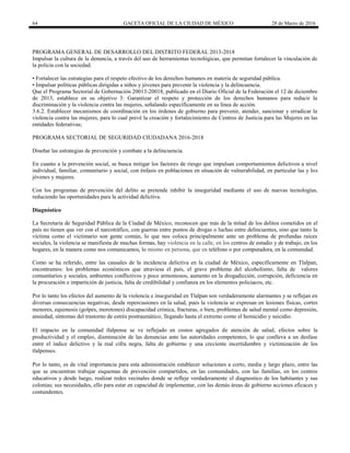 64 GACETA OFICIAL DE LA CIUDAD DE MÉXICO 28 de Marzo de 2016
PROGRAMA GENERAL DE DESARROLLO DEL DISTRITO FEDERAL 2013-2018
Impulsar la cultura de la denuncia, a través del uso de herramientas tecnológicas, que permitan fortalecer la vinculación de
la policía con la sociedad.
• Fortalecer las estrategias para el respeto efectivo de los derechos humanos en materia de seguridad pública.
• Impulsar políticas públicas dirigidas a niños y jóvenes para prevenir la violencia y la delincuencia.
Que el Programa Sectorial de Gobernación 20013-20018, publicado en el Diario Oficial de la Federación el 12 de diciembre
de 2013, establece en su objetivo 3: Garantizar el respeto y protección de los derechos humanos para reducir la
discriminación y la violencia contra las mujeres, señalando específicamente en su línea de acción.
3.6.2. Establecer mecanismos de coordinación en los órdenes de gobierno para prevenir, atender, sancionar y erradicar la
violencia contra las mujeres, para lo cual prevé la creación y fortalecimiento de Centros de Justicia para las Mujeres en las
entidades federativas;
PROGRAMA SECTORIAL DE SEGURIDAD CIUDADANA 2016-2018
Diseñar las estrategias de prevención y combate a la delincuencia.
En cuanto a la prevención social, se busca mitigar los factores de riesgo que impulsan comportamientos delictivos a nivel
individual, familiar, comunitario y social, con énfasis en poblaciones en situación de vulnerabilidad, en particular las y los
jóvenes y mujeres.
Con los programas de prevención del delito se pretende inhibir la inseguridad mediante el uso de nuevas tecnologías,
reduciendo las oportunidades para la actividad delictiva.
Diagnóstico
La Secretaria de Seguridad Pública de la Ciudad de México, reconocen que más de la mitad de los delitos cometidos en el
país no tienen que ver con el narcotráfico, con guerras entre puntos de drogas o luchas entre delincuentes, sino que tanto la
víctima como el victimario son gente común, lo que nos coloca principalmente ante un problema de profundas raíces
sociales, la violencia se manifiesta de muchas formas, hay violencia en la calle, en los centros de estudio y de trabajo, en los
hogares, en la manera como nos comunicamos, lo mismo en persona, que en teléfono o por computadora, en la comunidad.
Como se ha referido, entre las causales de la incidencia delictiva en la ciudad de México, específicamente en Tlalpan,
encontramos: los problemas económicos que atraviesa el país, el grave problema del alcoholismo, falta de valores
comunitarios y sociales, ambientes conflictivos y poco armoniosos, aumento en la drogadicción, corrupción, deficiencia en
la procuración e impartición de justicia, falta de credibilidad y confianza en los elementos policiacos, etc.
Por lo tanto los efectos del aumento de la violencia e inseguridad en Tlalpan son verdaderamente alarmantes y se reflejan en
diversas consecuencias negativas, desde repercusiones en la salud, pues la violencia se expresan en lesiones físicas, cortes
menores, equimosis (golpes, moretones) discapacidad crónica, fracturas, o bien, problemas de salud mental como depresión,
ansiedad, síntomas del trastorno de estrés postraumático, llegando hasta el extremo como el homicidio y suicidio.
El impacto en la comunidad tlalpense se ve reflejado en costos agregados de atención de salud, efectos sobre la
productividad y el empleo, disminución de las denuncias ante las autoridades competentes, lo que conlleva a un desfase
entre el índice delictivo y la real cifra negra, falta de gobierno y una creciente incertidumbre y victimización de los
tlalpenses.
Por lo tanto, es de vital importancia para esta administración establecer soluciones a corto, media y largo plazo, entre las
que se encuentran trabajar esquemas de prevención compartidos, en las comunidades, con las familias, en los centros
educativos y desde luego, realizar redes vecinales donde se refleje verdaderamente el diagnostico de los habitantes y sus
colonias; sus necesidades, ello para estar en capacidad de implementar, con las demás áreas de gobierno acciones eficaces y
contundentes.
 