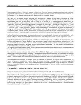 28 de Marzo de 2016 GACETA OFICIAL DE LA CIUDAD DE MÉXICO 65
Éste programa contribuirá a la atención de dicho problema pues el personal que se contratará por una parte coadyuvará en el
programa de ciudad segura, con la distribución, capacitación y activación de las alarmas vecinales, así como su atención vía
telefónica en el CAT, además de atender eventos de prevención con eventos de talleres.
En el año 2015 se contaron con dos programas para la prevención: “Apoyos Sociales para la Prevención del Delito,
Violencia de Género y Escuela de Seguridad” y “Apoyos sociales para operativos viales de retiro de vehículos y liberación
de vialidades”, con ellos se intervinieron con 113 visitas en 36 escuelas, en 10 comunidades de la demarcación; 761
actividades referentes a: 265 conferencias con temas referentes a violencia entre pares (Bulliyng), Violencia Familiar,
Autoestima, Asertividad, Solución de Conflictos, Prevención de Adicciones, Violencia en el noviazgo; 112 Clases
Didácticas, 10 talleres en la comunidad, 3 Teatros Guiñol, 7 Cuenta Cuentos, 16 Talleres de Pintura, 11 Escuela de Títeres,
3 Activación Física, 3 Obras de Teatro, 9 Taller de violencia entre pares o Bullyng Escolar, así mismo se ha realizado la
entrega de 1,498 posters, 2,405 Dípticos, 100 Calcomanías; el reparto de aproximadamente 7,000 alarmas vecinales, y la
activación de 4,000; como ha quedado plasmado, con el cúmulo de estas acciones se logró la disminución de la incidencia
delictiva en Tlalpan, y se pretende seguir disminuyendo el índice delictivo y mejorando la percepción ciudadana.
La línea base del presente programa serán los incides delictivos reportados por la Secretaria de Seguridad Pública de la
Ciudad de México, donde arroja el total de denuncias realizadas en la Delegación Tlalpan, así como su promedio diario.
La población potencial del presente programa son todos los ciudadanos que viven y confluyen de diversas manera en el
territorio de la Delegación Tlalpan, ya que son todas las personas a las que les afecta la violencia y el índice delictivo, y que
son exactamente los que necesitan se les dote, instale, capacite y active las alarmas vecinales, así como que sean atendidos
en las emergencias vía telefónica, por lo que se estará en posibilidades de equiparse y por ende atenderse aproximadamente
8,000 mil domicilios, escuelas, etc., de la delegación.
Sin esta intervención, a largo plazo no sólo se estaría dejando sin herramientas de emergencias a dichos ciudadanos, sino sin
la debida atención en materia de prevención.
De acuerdo a las acciones realizadas en el ejercicio 2015 la Población Objetivo, será principalmente la comunidad escolar
básica, es decir, preescolar, primaria, secundaria y media superior, así mismo la población de las comunidades en estado de
vulnerabilidad o con alta marginalidad, que soliciten su alarma vecinal, se les instale, capacite o active y/o hagan uso de la
misma, o bien que reciban en su entorno escolar o comunitario alguno de los talleres de prevención del delito.
La Población Beneficiaria serán 30 personas físicas que cubriendo los requisitos de selección que se establecen en las
Reglas de Operación se encuentran inscritos dentro del presente programa, estén capacitados en materia de seguridad
pública y prevención del delito, dichos derechohabientes recibirán del presente programa social, una prestación económica
en efectivo, como una obligación del Estado para coadyuvar al pleno goce de los derechos sociales, económicos y culturales
de sus habitantes.
I. DEPENDENCIA O ENTIDAD RESPONSABLE DEL PROGRAMA
Delegación Tlalpan, órgano político-administrativo directamente responsable de la ejecución del programa.
Dirección General de Jurídico y Gobierno (coordinación para la implementación del programa), Dirección de Seguridad
Ciudadana (seguimiento, verificación, supervisión y control de la aplicación del programa), Subdirección Operativa y de
Participación Ciudadana (calendarización y gestiones administrativas que posibiliten la labor de los beneficiarios), Jefatura
de Unidad Departamental de Participación Ciudadana (operación, instrumentación, atención a solicitantes, concentración,
resguardo y sistematización del listado de beneficiarios), Dirección de Recursos Financieros y Presupuestales
(transferencias monetarias a los beneficiarios) y Subdirección de Recursos Financieros (concentración y sistematización de
información bancaria de los beneficiarios).
 