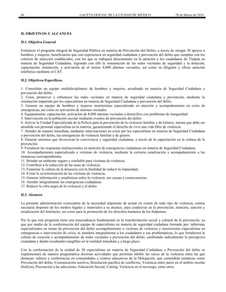 66 GACETA OFICIAL DE LA CIUDAD DE MÉXICO 28 de Marzo de 2016
II. OBJETIVOS Y ALCANCES
II.1. Objetivo General
Fortalecer el programa integral de Seguridad Pública en materia de Prevención del Delito, a través de otorgar 30 apoyos a
hombres y mujeres, beneficiarios que con experiencia en seguridad ciudadana y prevención del delito que cumplan con los
criterios de selección establecidos, con los que se trabajará directamente en la atención a los ciudadanos de Tlalpan en
materia de Seguridad Ciudadana, logrando con ello la instauración de las redes vecinales de seguridad y la dotación,
capacitación, instalación, y activación de al menos 8,000 alarmas vecinales, así como su diligente y eficaz atención
telefónica mediante el CAT.
II.2. Objetivos Específicos.
1. Consolidar un equipo multidisciplinario de hombres y mujeres, acreditado en materia de Seguridad Ciudadana y
prevención del delito.
2. Crear, promover y robustecer las redes vecinales en materia de seguridad ciudadana y prevención, mediante la
orientación impartida por los especialistas en materia de Seguridad Ciudadana y prevención del delito.
3. Generar un equipo de hombres y mujeres monitoristas especializado en atención y acompañamiento en crisis de
emergencias, así como en activación de alarmas vecinales.
4. Equipamiento, capacitación, activación de 8,000 alarmas vecinales a domicilios con problemas de inseguridad.
5. Intervención en la población escolar mediante eventos de prevención del delito.
6. Activar la Unidad Especializada de la Policía para la prevención de la violencia familiar y de Género, misma que debe ser
atendida con personal especialista en la materia, garantizando el derecho de vivir una vida libre de violencia.
7. Atender de manera inmediata, mediante intervenciones en crisis por los especialistas en materia de Seguridad Ciudadana
y prevención del delito, las emergencias de violencia familiar y de género.
8. Generar entornos que favorezcan la convivencia y seguridad ciudadana, a través de la capacitación en la cultura de la
prevención.
9. Fortalecer las respuestas institucionales en atención de emergencias ciudadanas en materia de Seguridad Ciudadana.
10. Acompañamiento especializado a víctimas de violencia, mediante la correcta canalización y acompañamiento a las
instancias correspondientes.
11. Brindar un ambiente seguro y confiable para víctimas de violencia.
12. Contribuir a la reducción de las tasas de violencia.
13. Fomentar la cultura de la denuncia con la finalidad de reducir la impunidad;
14. Evitar la revictimización de las víctimas de violencia;
15. Generar información y estadísticas sobre la violencia, sus causas y consecuencias.
16. Atender integralmente las emergencias ciudadanas.
17. Reducir la cifra negra de la violencia y el delito.
II.3. Alcances
La presente administración conocedora de la necesidad imperante de actuar en contra de todo tipo de violencia, estima
necesaria disponer de los medios legales y materiales a su alcance, para coadyuvar en la prevención, atención, sanción y
erradicación del fenómeno, así como para la promoción de los derechos humanos de los tlalpenses.
Por lo que este programa tiene una trascendencia fundamental en la transformación social y cultural de la prevención, ya
que por medio de la conformación del equipo de especialistas en materia de seguridad ciudadana formado por: talleristas
especializados en temas de prevención del delito acompañamiento a víctimas de violencia y monitoristas especialistas en
emergencias e intervención de crisis, se atenderá integralmente a los ciudadanos y sus problemáticas, lo que fortalecerá la
cultura de creación y acompañamiento de redes vecinales y prevención del delito, cambiando radicalmente la percepción
ciudadana y dando resultandos tangibles en la realidad inmediata y a largo plazo.
Con la conformación de la unidad de 30 especialistas en materia de Seguridad Ciudadana y Prevención del delito se
implementará de manera programática diversas actividades que permitan inhibir las raíces de la violencia entre las que
destacan: talleres y conferencias en comunidades y centros educativos de la Delegación, que contendrán temáticas como
Prevención del delito, Comunicación asertiva, Resolución pacífica de conflictos, Violencia entre pares en el ámbito escolar
(bullyin), Prevención a las adicciones, Educación Sexual, Cutting, Violencia en el noviazgo, entre otros.
 