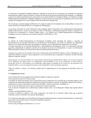 68 GACETA OFICIAL DE LA CIUDAD DE MÉXICO 28 de Marzo de 2016
La Dirección de Seguridad Ciudadana elaborará y diseñará un extracto de la convocatoria que contendrá los requisitos,
documentación, lugares, fechas de registro y criterios de selección de las personas beneficiarias del programa, y lo difundirá
a partir de la fecha de aprobación de la convocatoria en la Gaceta Oficial de la Ciudad de México. La Jefatura de Unidad
Departamental de Participación Ciudadana entregará los extractos de la convocatoria para ser publicada a través de las redes
sociales de la Delegación, así como la página oficial de internet de la Delegacional.
En caso de que se presente alguna modificación a las reglas de operación del programa, ésta se hará pública a través de la
Gaceta Oficial de la Ciudad de México y las páginas de la Delegación.
Las personas interesadas en recibir información sobre cualquier aspecto relacionado con la implementación del programa,
podrán acudir de lunes a viernes, en un horario de 10:00 a 18:00 horas, a la Dirección General de Jurídico y Gobierno, sito
en Plaza de la Constitución #1, Colonia Tlalpan Centro y a la Jefatura de la Unidad Departamental de Participación
Ciudadana, así como comunicarse a los números telefónicos: 54831500 ext. 1545.
b) Registro
La Jefatura de Unidad Departamental de Participación Ciudadana estará encargada del registro y recepción de
documentación de las personas interesadas en ser beneficiarias del programa, a las cuales les entregará un comprobante
impreso con un número de folio único que acreditará su registro y con el cual podrán dar seguimiento a su solicitud.
Los datos personales de las personas beneficiarias o derechohabientes del programa social, y la información adicional
generada y administrada se regirán de acuerdo con lo dispuesto en las leyes de Transparencia y Acceso a la Información
Pública del Distrito Federal y de Protección de Datos Personales del Distrito Federal.
Asimismo, de acuerdo con los artículos 38 de la Ley de Desarrollo Social del Distrito Federal, y 60 de su Reglamento, todo
material de difusión, convenios, cartas compromiso y otros instrumentos que se suscriban o formalicen con ellos, llevarán
impresa la siguiente leyenda:
Este programa es de carácter público, no es patrocinado ni promovido por partido político alguno y sus recursos provienen
de los impuestos que pagan todos los contribuyentes. Está prohibido el uso de este programa con fines políticos,
electorales, de lucro y otros distintos a los establecidos. Quien haga uso indebido de los recursos de este programa en la
Ciudad de México, será sancionado de acuerdo con la ley aplicable y ante la autoridad competente.
Todos los trámites a realizar y los formatos creados para la implementación de este programa de desarrollo social son
gratuitos
V.2. Requisitos de Acceso
a) Los beneficiarios de este programa social deberán cumplir los siguientes requisitos:
 Ser una persona mayor de 18 años de edad;
 Acreditar de manera documental, tener conocimientos para la impartición de la actividad que se pretende impartir; como
experiencia de monitorista (telefonista), instalación de sistemas de alarmas o sistemas de seguridad, impartición de talleres y
conferencias con temas relacionados a la prevención del delito, violencia, adicciones, sexualidad, etc.
 No ser persona beneficiaria de otro apoyo económico de la misma naturaleza;
 No ser persona trabajadora de la administración pública federal, local o de la Delegación Tlalpan, bajo régimen laboral
alguno;
 Contar con disponibilidad de horario, y
 Firmar la solicitud de registro y una Carta Compromiso con motivo de su solicitud, donde conste que la persona
solicitante conoce el contenido y los alcances del programa.
b) Las personas interesadas en ser beneficiarias del programa deberán presentar la siguiente documentación en original sólo
para cotejo y una fotostática para la creación del expediente respectivo:
 Acta de nacimiento;
 Clave Única de Registro de Población (C. U. R. P.);
 