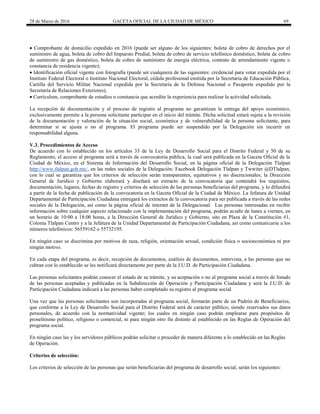 28 de Marzo de 2016 GACETA OFICIAL DE LA CIUDAD DE MÉXICO 69
 Comprobante de domicilio expedido en 2016 (puede ser alguno de los siguientes: boleta de cobro de derechos por el
suministro de agua, boleta de cobro del Impuesto Predial, boleta de cobro de servicio telefónico doméstico, boleta de cobro
de suministro de gas doméstico, boleta de cobro de suministro de energía eléctrica, contrato de arrendamiento vigente o
constancia de residencia vigente);
 Identificación oficial vigente con fotografía (puede ser cualquiera de las siguientes: credencial para votar expedida por el
Instituto Federal Electoral o Instituto Nacional Electoral, cédula profesional emitida por la Secretaría de Educación Pública,
Cartilla del Servicio Militar Nacional expedida por la Secretaría de la Defensa Nacional o Pasaporte expedido por la
Secretaría de Relaciones Exteriores),
 Currículum, comprobante de estudios o constancia que acredite la experiencia para realizar la actividad solicitada.
La recepción de documentación y el proceso de registro al programa no garantizan la entrega del apoyo económico,
exclusivamente permite a la persona solicitante participar en el inicio del trámite. Dicha solicitud estará sujeta a la revisión
de la documentación y valoración de la situación social, económica y de vulnerabilidad de la persona solicitante, para
determinar si se ajusta o no al programa. El programa puede ser suspendido por la Delegación sin incurrir en
responsabilidad alguna.
V.3. Procedimientos de Acceso
De acuerdo con lo establecido en los artículos 33 de la Ley de Desarrollo Social para el Distrito Federal y 50 de su
Reglamento, el acceso al programa será a través de convocatoria pública, la cual será publicada en la Gaceta Oficial de la
Ciudad de México, en el Sistema de Información del Desarrollo Social, en la página oficial de la Delegación Tlalpan
http://www.tlalpan.gob.mx/, en las redes sociales de la Delegación: Facebook Delegación Tlalpan y Twwiter @DTlalpan,
con lo cual se garantiza que los criterios de selección serán transparentes, equitativos y no discrecionales; la Dirección
General de Jurídico y Gobierno elaborará y diseñará un extracto de la convocatoria que contendrá los requisitos,
documentación, lugares, fechas de registro y criterios de selección de las personas beneficiarias del programa, y lo difundirá
a partir de la fecha de publicación de la convocatoria en la Gaceta Oficial de la Ciudad de México. La Jefatura de Unidad
Departamental de Participación Ciudadana entregará los extractos de la convocatoria para ser publicada a través de las redes
sociales de la Delegación, así como la página oficial de internet de la Delegacional. Las personas interesadas en recibir
información sobre cualquier aspecto relacionado con la implementación del programa, podrán acudir de lunes a viernes, en
un horario de 10:00 a 18:00 horas, a la Dirección General de Jurídico y Gobierno, sito en Plaza de la Constitución #1,
Colonia Tlalpan Centro y a la Jefatura de la Unidad Departamental de Participación Ciudadana, así como comunicarse a los
números telefónicos: 56559162 o 55732195.
En ningún caso se discrimina por motivos de raza, religión, orientación sexual, condición física o socioeconómica ni por
ningún motivo.
En cada etapa del programa, es decir, recepción de documentos, análisis de documentos, entrevista, a las personas que no
cubran con lo establecido se les notificará directamente por parte de la J.U.D. de Participación Ciudadana.
Las personas solicitantes podrán conocer el estado de su trámite, y su aceptación o no al programa social a través de listado
de las personas aceptadas y publicadas en la Subdirección de Operación y Participación Ciudadana y será la J.U.D. de
Participación Ciudadana indicará a las personas haber completado su registro al programa social.
Una vez que las personas solicitantes son incorporadas al programa social, formarán parte de un Padrón de Beneficiarios,
que conforme a la Ley de Desarrollo Social para el Distrito Federal será de carácter público, siendo reservados sus datos
personales, de acuerdo con la normatividad vigente; los cuales en ningún caso podrán emplearse para propósitos de
proselitismo político, religioso o comercial, ni para ningún otro fin distinto al establecido en las Reglas de Operación del
programa social.
En ningún caso las y los servidores públicos podrán solicitar o proceder de manera diferente a lo establecido en las Reglas
de Operación.
Criterios de selección:
Los criterios de selección de las personas que serán beneficiarias del programa de desarrollo social, serán los siguientes:
 