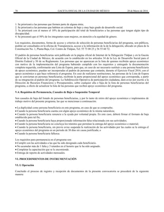 70 GACETA OFICIAL DE LA CIUDAD DE MÉXICO 28 de Marzo de 2016
1. Se priorizará a las personas que formen parte de alguna etnia;
2. Se priorizará a las personas que habiten en colonias de bajo y muy bajo grado de desarrollo social.
3. Se priorizará con al menos el 10% de participación del total de beneficiarios a las personas que tengan algún tipo de
discapacidad.
4. Se procurará que el 50% de los integrantes sean mujeres, en atención a la equidad de género.
Los requisitos, documentos, forma de acceso y criterios de selección de personas beneficiarias del programa, son públicos,
podrán ser consultados en la oficina de Transparencia, acceso a la información de la de la delegación, ubicado en plaza de la
Constitución No. 1, Planta Baja, Col. Centro de Tlalpan, Tel: 55 73 08 25 y 56 55 60 72.
El padrón de personas beneficiarias será publicado en la página oficial de Internet de la Delegación Tlalpan y en la Gaceta
Oficial de la Ciudad de México, de acuerdo con lo establecido en los artículos 34 de la Ley de Desarrollo Social para el
Distrito Federal y 50 de su Reglamento. Las personas que no aparezcan en la lista de quienes recibirán apoyo económico
con motivo de la implementación del programa habiendo cumplido con los requisitos y entregado la documentación
completa requerida, conformarán una Lista de Espera, para que, en caso de ser necesario sustituir a una persona beneficiaria
de apoyo económico, puedan ser incorporadas al padrón de personas que contarán, durante el Ejercicio Fiscal 2016, con el
apoyo económico a que hace referencia el programa. En caso de realizarse sustituciones, las personas de la Lista de Espera
que se conviertan en personas beneficiarias, recibirán la parte proporcional del apoyo económico que corresponda, a partir
de su integración al padrón del programa. La Subdirección Operativa de participación ciudadana, dará aviso por escrito a la
Dirección de Recursos Financieros y Presupuestales, sobre cualquier alta o baja de la lista de personas beneficiarias del
programa, a efecto de actualizar la lista de las personas que reciben apoyo económico del programa.
V.4. Requisitos de Permanencia, Causales de Baja o Suspensión Temporal
Son causales de baja del listado de personas beneficiarias, y por lo tanto de retiro del apoyo económico e implementos de
trabajo motivo del presente programa, las que se mencionan a continuación:
 La duplicidad como persona beneficiaria en este programa, en caso de que se compruebe;
 Cuando la persona beneficiaria cuenta con algún apoyo económico de la misma naturaleza;
 Cuando la persona beneficiaria renuncie a la ayuda por voluntad propia. En este caso, deberá firmar el formato de baja
establecido para tal fin;
 Cuando la persona beneficiaria haya proporcionado información falsa relacionada con sus actividades;
 Cuando la persona beneficiaria no concluya los trámites que permitan la entrega del apoyo económico o material;
 Cuando la persona beneficiaria, sin previo aviso suspenda la realización de las actividades por las cuales se le entrega el
apoyo económico del programa en un periodo de 30 días sin causa justificada; o
 Cuando la persona beneficiaria fallezca.
Los requisitos para permanencia en el programa son:
 Cumplir con las actividades a las que ha sido designado cada beneficiario.
 No acumular más de 1 falta y 3 retardos en el horario que le ha sido asignado.
 Completar la capacitación que se le encomiende.
 Entrega de reporte de actividades mensuales.
VI. PROCEDIMIENTOS DE INSTRUMENTACIÓN
VI. I. Operación
Concluido el proceso de registro y recepción de documentos de la presente convocatoria se procederá de la siguiente
manera:
 