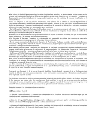 28 de Marzo de 2016 GACETA OFICIAL DE LA CIUDAD DE MÉXICO 71
 La Jefatura de Unidad Departamental de Participación Ciudadana organizará la documentación proporcionada por las
personas interesadas en ser beneficiarias del programa, a efecto de determinar si cumplen con los requisitos y entregaron la
documentación completa solicitada, con lo cual, procederá a elaborar una lista preliminar de personas beneficiarias, en el
término de 5 días.
 Una vez integrada la lista de personas beneficiarias, será remitida por la Jefatura de Unidad Departamental de
Participación ciudadana a la Subdirección Operativa de Participación Ciudadana, la cual dará validez al cumplimiento de las
Reglas de Operación del Programa y la publicará en la página oficial de Internet de la Delegación, y continuará los trámites
administrativos a que haya lugar para la entrega del apoyo económico.
 La Subdirección Operativa de Participación Ciudadana enviará en la primera semana de cada mes, a la Dirección de
Recursos Financieros y Presupuestales, el listado de personas beneficiarias del programa, el cual incluirá el nombre de la
persona y su Clave Única de Registro de Población.
 La Dirección de Recursos Financieros y Presupuestales llevará a cabo los trámites necesarios para que se entreguen los
apoyos económicos a las personas beneficiarias del programa.
 La Dirección de Recursos Financieros y Presupuestales será responsable de realizar las transferencias monetarias
correspondientes, así como de programar la fecha en que éstas se realizarán.
 Previo a cada ministración, la Subdirección Operativa de Participación Ciudadana remitirá a la Dirección de Recursos
Financieros y Presupuestales el listado de personas beneficiarias del programa para que puedan ser transferidos los apoyos
económicos o entregados correspondientemente.
 La Subdirección de Recursos Financieros será responsable de concentrar y sistematizar la información bancaria de las
personas beneficiarias del programa, la cual remitirá de manera periódica a la Subdirección Operativa de Participación
Ciudadana, para comprobar y garantizar que las personas beneficiarias hayan recibido el apoyo económico.
 La Jefatura de Unidad Departamental de Participación ciudadana informará a las personas beneficiarias a través de llamas
telefónicas, sobre los lugares, fechas y horarios en los que se les entregará el apoyo económico o material, así como los
mecanismos que se aplicarán en caso de que no puedan recogerlos en las fechas estipuladas para tal efecto.
 La Jefatura de Unidad Departamental Participación Ciudadana será la responsable de resguardar la información y los
expedientes de las personas solicitantes y beneficiarias correspondientes, así como de realizar un informe sobre el estado de
ejecución del programa de desarrollo social.
Los datos personales de las personas beneficiarias o derechohabientes del programa social, y la información tradicional
generada y administrada, se regirán por lo establecido en las Leyes de Transparencia y Acceso a la Información Pública, y
de Protección de Datos Personales del Distrito Federal.
De acuerdo con el artículo 38 de la Ley de Desarrollo Social del Distrito Federal, y artículo 60 de su Reglamento, todo
material de difusión, convenios, cartas compromiso y otros instrumentos que se suscriban o formalicen con ellos, deben
llevar impresa la siguiente leyenda:
Este programa es de carácter público, no es patrocinado ni promovido por partido político alguno y sus recursos provienen
de los impuestos que pagan todos los contribuyentes. Está prohibido el uso de este programa con fines políticos,
electorales, de lucro y otros distintos a los establecidos. Quien haga uso indebido de los recursos de este programa en la
Ciudad de México, será sancionado de acuerdo con la ley aplicable y ante la autoridad competente.
Todos los formatos y los trámites a realizar son gratuitos.
VI.2 Supervisión y Control
La Dirección General de Jurídico y Gobierno será la responsable de la validación final de cada una de las etapas que den
cumplimiento a la implementación del programa.
La Dirección de Seguridad Ciudadana deberá generar las condiciones necesarias para que los beneficiarios puedan llevar a
cabo sus actividades. Deberán proponer horarios y salones para tal efecto.
La Jefatura de Unidad Departamental de Participación ciudadana será la encargada de la evaluación interna del programa a
que hace referencia la Ley de Desarrollo Social para el Distrito Federal.
 
