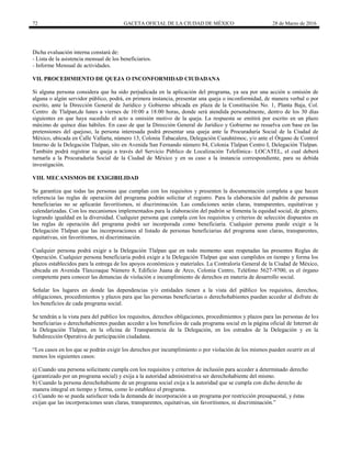 72 GACETA OFICIAL DE LA CIUDAD DE MÉXICO 28 de Marzo de 2016
Dicha evaluación interna constará de:
- Lista de la asistencia mensual de los beneficiarios.
- Informe Mensual de actividades.
VII. PROCEDIMIENTO DE QUEJA O INCONFORMIDAD CIUDADANA
Si alguna persona considera que ha sido perjudicada en la aplicación del programa, ya sea por una acción u omisión de
alguna o algún servidor público, podrá, en primera instancia, presentar una queja o inconformidad, de manera verbal o por
escrito, ante la Dirección General de Jurídico y Gobierno ubicada en plaza de la Constitución No. 1, Planta Baja, Col.
Centro de Tlalpan,de lunes a viernes de 10:00 a 18:00 horas, donde será atendida personalmente, dentro de los 30 días
siguientes en que haya sucedido el acto u omisión motivo de la queja. La respuesta se emitirá por escrito en un plazo
máximo de quince días hábiles. En caso de que la Dirección General de Jurídico y Gobierno no resuelva con base en las
pretensiones del quejoso, la persona interesada podrá presentar una queja ante la Procuraduría Social de la Ciudad de
México, ubicada en Calle Vallarta, número 13, Colonia Tabacalera, Delegación Cuauhtémoc, y/o ante el Órgano de Control
Interno de la Delegación Tlalpan, sito en Avenida San Fernando número 84, Colonia Tlalpan Centro I, Delegación Tlalpan.
También podrá registrar su queja a través del Servicio Público de Localización Telefónica- LOCATEL, el cual deberá
turnarla a la Procuraduría Social de la Ciudad de México y en su caso a la instancia correspondiente, para su debida
investigación.
VIII. MECANISMOS DE EXIGIBILIDAD
Se garantiza que todas las personas que cumplan con los requisitos y presenten la documentación completa a que hacen
referencia las reglas de operación del programa podrán solicitar el registro. Para la elaboración del padrón de personas
beneficiarias no se aplicarán favoritismos, ni discriminación. Las condiciones serán claras, transparentes, equitativas y
calendarizadas. Con los mecanismos implementados para la elaboración del padrón se fomenta la equidad social, de género,
logrando igualdad en la diversidad. Cualquier persona que cumpla con los requisitos y criterios de selección dispuestos en
las reglas de operación del programa podrá ser incorporada como beneficiaria. Cualquier persona puede exigir a la
Delegación Tlalpan que las incorporaciones al listado de personas beneficiarias del programa sean claras, transparentes,
equitativas, sin favoritismos, ni discriminación.
Cualquier persona podrá exigir a la Delegación Tlalpan que en todo momento sean respetadas las presentes Reglas de
Operación. Cualquier persona beneficiaria podrá exigir a la Delegación Tlalpan que sean cumplidos en tiempo y forma los
plazos establecidos para la entrega de los apoyos económicos y materiales. La Contraloría General de la Ciudad de México,
ubicada en Avenida Tlaxcoaque Número 8, Edificio Juana de Arco, Colonia Centro, Teléfono 5627-9700, es el órgano
competente para conocer las denuncias de violación e incumplimiento de derechos en materia de desarrollo social.
Señalar los lugares en donde las dependencias y/o entidades tienen a la vista del público los requisitos, derechos,
obligaciones, procedimientos y plazos para que las personas beneficiarias o derechohabientes puedan acceder al disfrute de
los beneficios de cada programa social.
Se tendrán a la vista para del publico los requisitos, derechos obligaciones, procedimientos y plazos para las personas de los
beneficiarias o derechohabientes puedan acceder a los beneficios de cada programa social en la página oficial de Internet de
la Delegación Tlalpan, en la oficina de Transparencia de la Delegación, en los estrados de la Delegación y en la
Subdirección Operativa de participación ciudadana.
“Los casos en los que se podrán exigir los derechos por incumplimiento o por violación de los mismos pueden ocurrir en al
menos los siguientes casos:
a) Cuando una persona solicitante cumpla con los requisitos y criterios de inclusión para acceder a determinado derecho
(garantizado por un programa social) y exija a la autoridad administrativa ser derechohabiente del mismo.
b) Cuando la persona derechohabiente de un programa social exija a la autoridad que se cumpla con dicho derecho de
manera integral en tiempo y forma, como lo establece el programa.
c) Cuando no se pueda satisfacer toda la demanda de incorporación a un programa por restricción presupuestal, y éstas
exijan que las incorporaciones sean claras, transparentes, equitativas, sin favoritismos, ni discriminación.”
 
