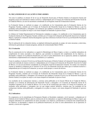 28 de Marzo de 2016 GACETA OFICIAL DE LA CIUDAD DE MÉXICO 73
IX. MECANISMOS DE EVALUACIÓN E INDICADORES
Tal como lo establece el artículo 42 de la Ley de Desarrollo Social para el Distrito Federal, la Evaluación Externa del
programa social será realizada de manera exclusiva e independiente por el Consejo de Evaluación del Desarrollo Social de
la Ciudad de México, en caso de encontrarse considerado en su Programa Anual de Evaluaciones Externas.
La Evaluación Interna se realizará en apego a lo establecido en los Lineamientos para la Evaluación Interna de los
Programas Sociales, emitidos por el Consejo de Evaluación del Desarrollo Social de la Ciudad de México y que los
resultados serán publicados y entregados a las instancias que establece el artículo 42 de la Ley de Desarrollo Social para el
Distrito Federal, en un plazo no mayor a seis meses después de finalizado el ejercicio fiscal.
La Jefatura de Unidad Departamental de Participación ciudadana en apego a lo establecido en los Lineamientos para la
Evaluación Interna de los Programas Sociales emitidos por el Consejo de Evaluación del Desarrollo Social de la Ciudad de
México, realizará la evaluación interna del programa a que hace referencia el artículo 42 de la Ley de Desarrollo Social para
el Distrito Federal.
Para la realización de la evaluación interna, se empleará información generada en campo, tal como encuestas y entrevistas,
información generada por el propio programa, además de la denominada Matriz FODA.
IX.1. Evaluación
Para la construcción de los indicadores se seguirá la Metodología de Marco Lógico, es decir, se medirán indicadores de
cumplimiento de metas asociadas a los objetivos, que permitan la evaluación del cumplimiento de los objetivos, su
desempeño e impacto en la población beneficiaria, así como el costo administrativo de su operación, además se emplearán
instrumentos complementarios de evaluación cuantitativa y/o cualitativa.
Como lo establece el artículo 42 de la Ley de Desarrollo Social para el Distrito Federal, la Evaluación Externa del programa
social será realizada de manera exclusiva e independiente por el Consejo de Evaluación de Desarrollo Social de la Ciudad
de México, en caso de encontrarse considerado en su Programa Anual de Evaluaciones Externas. En cuanto a la evaluación
externa se atenderá lo dispuesto por el Artículo 42 de la Ley de Desarrollo Social que indica que se realizará exclusiva e
independiente por el Consejo de Evaluación, ya sea por cuenta propia o a través de terceros.
La Evaluación Interna se realizará en apego a lo establecido en los Lineamientos para la Evaluación Interna de los
Programas Sociales, emitidos por el Consejo de Evaluación del Desarrollo Social de la Ciudad de México y que los
resultados serán publicados y entregados a las instancias que establece el artículo 42 de la Ley de Desarrollo Social para el
Distrito Federal, en un plazo no mayor a seis meses después de finalizado el ejercicio fiscal.
Los resultados de las evaluaciones internas y externas serán publicados en la Gaceta Oficial de la Ciudad de México,
incluidos en el Sistema de Información del Desarrollo Social y entregados a la Comisión de Desarrollo Social de la
Asamblea Legislativa de la Ciudad de México. En el caso de las evaluaciones que realice el Consejo de Evaluación, sus
resultados serán publicados y entregados una vez que tengan carácter definitivo, mientras que, los resultados de las
evaluaciones internas serán publicados y entregados en un plazo no mayor a seis meses después de finalizado el ejercicio
fiscal.
IX.2. Indicadores
En congruencia con la metodología de Presupuesto Basado en Resultados empleada a nivel nacional, y adoptada por el
Gobierno de la Ciudad de México, para la construcción de los indicadores se seguirá la Metodología de Marco Lógico, que
integrará indicadores de cumplimiento de metas asociadas a los objetivos, permitiendo la evaluación del cumplimiento de
los objetivos, su desempeño e impacto en la población beneficiaria, así como el costo administrativo de su operación; lo
anterior, a través de lo siguiente:
 