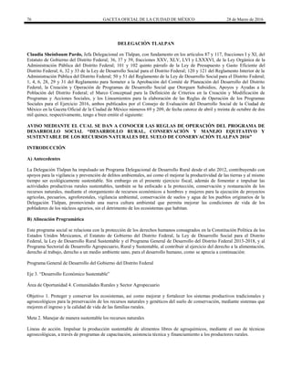 76 GACETA OFICIAL DE LA CIUDAD DE MÉXICO 28 de Marzo de 2016
DELEGACIÓN TLALPAN
Claudia Sheinbaum Pardo, Jefa Delegacional en Tlalpan, con fundamento en los artículos 87 y 117, fracciones I y XI, del
Estatuto de Gobierno del Distrito Federal; 36, 37 y 39, fracciones XXV, XLV, LVI y LXXXVI, de la Ley Orgánica de la
Administración Pública del Distrito Federal; 101 y 102 quinto párrafo de la Ley de Presupuesto y Gasto Eficiente del
Distrito Federal; 6, 32 y 33 de la Ley de Desarrollo Social para el Distrito Federal; 120 y 121 del Reglamento Interior de la
Administración Pública del Distrito Federal; 50 y 51 del Reglamento de la Ley de Desarrollo Social para el Distrito Federal;
1, 4, 6, 28, 29 y 31 del Reglamento para Someter a la Aprobación del Comité de Planeación del Desarrollo del Distrito
Federal, la Creación y Operación de Programas de Desarrollo Social que Otorguen Subsidios, Apoyos y Ayudas a la
Población del Distrito Federal; el Marco Conceptual para la Definición de Criterios en la Creación y Modificación de
Programas y Acciones Sociales, y los Lineamientos para la elaboración de las Reglas de Operación de los Programas
Sociales para el Ejercicio 2016, ambos publicados por el Consejo de Evaluación del Desarrollo Social de la Ciudad de
México en la Gaceta Oficial de la Ciudad de México números 69 y 209, de fecha catorce de abril y treinta de octubre de dos
mil quince, respectivamente, tengo a bien emitir el siguiente:
AVISO MEDIANTE EL CUAL SE DAN A CONOCER LAS REGLAS DE OPERACIÓN DEL PROGRAMA DE
DESARROLLO SOCIAL “DESARROLLO RURAL, CONSERVACIÓN Y MANEJO EQUITATIVO Y
SUSTENTABLE DE LOS RECURSOS NATURALES DEL SUELO DE CONSERVACIÓN TLALPAN 2016”
INTRODUCCIÓN
A) Antecedentes
La Delegación Tlalpan ha impulsado un Programa Delegacional de Desarrollo Rural desde el año 2012, contribuyendo con
apoyos para la vigilancia y prevención de delitos ambientales, así como el mejorar la productividad de las tierras y al mismo
tiempo ser ecológicamente sustentable. Sin embargo en el presente ejercicio fiscal, además de fomentar e impulsar las
actividades productivas rurales sustentables, también se ha enfocado a la protección, conservación y restauración de los
recursos naturales, mediante el otorgamiento de recursos económicos a hombres y mujeres para la ejecución de proyectos
agrícolas, pecuarios, agroforestales, vigilancia ambiental, conservación de suelos y agua de los pueblos originarios de la
Delegación Tlalpan, promoviendo una nueva cultura ambiental que permita mejorar las condiciones de vida de los
pobladores de los núcleos agrarios, sin el detrimento de los ecosistemas que habitan.
B) Alineación Programática
Este programa social se relaciona con la protección de los derechos humanos consagrados en la Constitución Política de los
Estados Unidos Mexicanos, el Estatuto de Gobierno del Distrito Federal, la Ley de Desarrollo Social para el Distrito
Federal, la Ley de Desarrollo Rural Sustentable y el Programa General de Desarrollo del Distrito Federal 2013-2018, y al
Programa Sectorial de Desarrollo Agropecuario, Rural y Sustentable, al contribuir al ejercicio del derecho a la alimentación,
derecho al trabajo, derecho a un medio ambiente sano, para el desarrollo humano, como se aprecia a continuación:
Programa General de Desarrollo del Gobierno del Distrito Federal
Eje 3. “Desarrollo Económico Sustentable”
Área de Oportunidad 4. Comunidades Rurales y Sector Agropecuario
Objetivo 1. Proteger y conservar los ecosistemas, así como mejorar y fortalecer los sistemas productivos tradicionales y
agroecológicos para la preservación de los recursos naturales y genéticos del suelo de conservación, mediante sistemas que
mejoren el ingreso y la calidad de vida de las familias rurales.
Meta 2. Manejar de manera sustentable los recursos naturales
Líneas de acción. Impulsar la producción sustentable de alimentos libres de agroquímicos, mediante el uso de técnicas
agroecológicas, a través de programas de capacitación, asistencia técnica y financiamiento a los productores rurales.
 