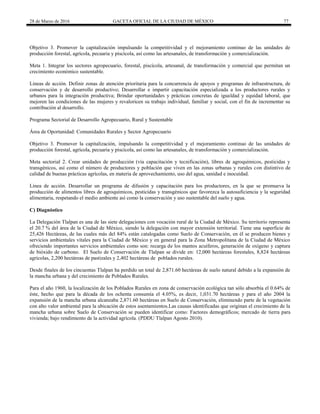 28 de Marzo de 2016 GACETA OFICIAL DE LA CIUDAD DE MÉXICO 77
Objetivo 3. Promover la capitalización impulsando la competitividad y el mejoramiento continuo de las unidades de
producción forestal, agrícola, pecuaria y piscícola, así como las artesanales, de transformación y comercialización.
Meta 1. Integrar los sectores agropecuario, forestal, piscícola, artesanal, de transformación y comercial que permitan un
crecimiento económico sustentable.
Líneas de acción. Definir zonas de atención prioritaria para la concurrencia de apoyos y programas de infraestructura, de
conservación y de desarrollo productivo; Desarrollar e impartir capacitación especializada a los productores rurales y
urbanos para la integración productiva; Brindar oportunidades y prácticas concretas de igualdad y equidad laboral, que
mejoren las condiciones de las mujeres y revaloricen su trabajo individual, familiar y social, con el fin de incrementar su
contribución al desarrollo.
Programa Sectorial de Desarrollo Agropecuario, Rural y Sustentable
Área de Oportunidad: Comunidades Rurales y Sector Agropecuario
Objetivo 3. Promover la capitalización, impulsando la competitividad y el mejoramiento continuo de las unidades de
producción forestal, agrícola, pecuaria y piscícola, así como las artesanales, de transformación y comercialización.
Meta sectorial 2. Crear unidades de producción (vía capacitación y tecnificación), libres de agroquímicos, pesticidas y
transgénicos, así como el número de productores y población que viven en las zonas urbanas y rurales con distintivo de
calidad de buenas prácticas agrícolas, en materia de aprovechamiento, uso del agua, sanidad e inocuidad.
Línea de acción. Desarrollar un programa de difusión y capacitación para los productores, en la que se promueva la
producción de alimentos libres de agroquímicos, pesticidas y transgénicos que favorezca la autosuficiencia y la seguridad
alimentaria, respetando el medio ambiente así como la conservación y uso sustentable del suelo y agua.
C) Diagnóstico
La Delegación Tlalpan es una de las siete delegaciones con vocación rural de la Ciudad de México. Su territorio representa
el 20.7 % del área de la Ciudad de México, siendo la delegación con mayor extensión territorial. Tiene una superficie de
25,426 Hectáreas, de las cuales más del 84% están catalogadas como Suelo de Conservación, en él se producen bienes y
servicios ambientales vitales para la Ciudad de México y en general para la Zona Metropolitana de la Ciudad de México
ofreciendo importantes servicios ambientales como son: recarga de los mantos acuíferos, generación de oxígeno y captura
de bióxido de carbono. El Suelo de Conservación de Tlalpan se divide en: 12,000 hectáreas forestales, 8,824 hectáreas
agrícolas, 2,200 hectáreas de pastizales y 2,402 hectáreas de poblados rurales.
Desde finales de los cincuentas Tlalpan ha perdido un total de 2,871.60 hectáreas de suelo natural debido a la expansión de
la mancha urbana y del crecimiento de Poblados Rurales.
Para el año 1960, la localización de los Poblados Rurales en zona de conservación ecológica tan sólo absorbía el 0.64% de
éste, hecho que para la década de los ochenta consumía el 4.05%, es decir, 1,031.70 hectáreas y para el año 2004 la
expansión de la mancha urbana alcanzaba 2,871.60 hectáreas en Suelo de Conservación, eliminando parte de la vegetación
con alto valor ambiental para la ubicación de estos asentamientos.Las causas identificadas que originan el crecimiento de la
mancha urbana sobre Suelo de Conservación se pueden identificar como: Factores demográficos; mercado de tierra para
vivienda; bajo rendimiento de la actividad agrícola. (PDDU Tlalpan Agosto 2010).
 