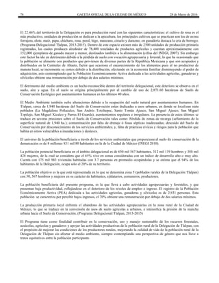 78 GACETA OFICIAL DE LA CIUDAD DE MÉXICO 28 de Marzo de 2016
El 22.46% del territorio de la Delegación es para producción rural con las siguientes características: el cultivo de rosa es el
más productivo, unidades de producción se dedican a la apicultura, los principales cultivos que se practican son los de avena
forrajera, elote, maíz, papa, chícharo, rosa, peral, higo, manzano, ciruelo y durazno; en ganadería destaca la cría de borrego.
(Programa Delegacional Tlalpan, 2013-2015). Dentro de este espacio existen más de 2500 unidades de producción primaria
registradas, las cuales producen alrededor de 78,400 toneladas de productos agrícolas y cuentan aproximadamente con
152,000 ejemplares de ganado mayor y menor, destinados también a la alimentación (cifras del INEGI, 2007). Sin embargo
este factor ha ido en detrimento debido a la pérdida de suelo con vocación agropecuaria y forestal, lo que ha ocasionado que
la población se alimente con productos que provienen de diversas partes de la República Mexicana y que son acopiados y
distribuidos en la Centrales de Abasto, factor que ocasiona el encarecimiento de los alimentos pues al no producirse de
manera local, se incrementa su costos debido a la distribución, afectando en la economía familiar disminuyendo el poder de
adquisición, esto contemplando que la Población Económicamente Activa dedicada a las actividades agrícolas, ganaderas y
silvícolas obtiene una remuneración por debajo de dos salarios mínimos.
El detrimento del medio ambiente es un hecho reconocible dentro del territorio delegacional, este deterioro se observa en el
suelo, aire y agua. En el suelo se origina principalmente por el cambio de uso de 2,871.60 hectáreas de Suelo de
Conservación Ecológico por asentamientos humanos en los últimos 40 años.
El Medio Ambiente también sufre alteraciones debido a la ocupación del suelo natural por asentamientos humanos. En
Tlalpan, cerca de 1,940 hectáreas del Suelo de Conservación están dedicadas a usos urbanos, en donde se localizan siete
poblados (La Magdalena Petlacalco, San Andrés Totoltepec, Santo Tomás Ajusco, San Miguel Ajusco, San Miguel
Topilejo, San Miguel Xicalco y Parres El Guarda), asentamientos regulares e irregulares. La presencia de estos últimos se
traduce en severas presiones sobre el Suelo de Conservación tales como: Pérdida de zonas de recarga (sellamiento de la
superficie natural de 1,940 ha.); contaminación por falta de drenaje ó fosas sépticas inadecuadas; descuido del Suelo de
Conservación por desconocimiento de los servicios ambientales; y, falta de prácticas cívicas y riesgos para la población que
habita en sitios vulnerables a inundaciones y deslaves.
El universo de la población beneficiaria a través de los servicios ambientales que proporciona el suelo de conservación de la
demarcación es de 8 millones 851 mil 80 habitantes en la de la Ciudad de México (INEGI 2010).
La población potencial beneficiaria en el ámbito delegacional es de 650 mil 567 habitantes, 312 mil 139 hombres y 388 mil
428 mujeres, de la cual se considera que el 65% vive en zonas consideradas con un índice de desarrollo alto o muy alto.
Cuenta con 175 mil 983 viviendas habitadas con 3.7 personas en promedio ocupándolas y se estima que el 94% de los
habitantes de la Delegación, ocupa sólo el 20% de su territorio.
La población objetivo es la que está representada en lo que se denomina zona 5 (poblados rurales de la Delegación Tlalpan)
con 50, 567 hombres y mujeres en su carácter de habitantes, ejidatarios, comuneros, productores.
La población beneficiaria del presente programa, es la que lleva a cabo actividades agropecuarias y forestales, y que
presentan baja productividad, reflejándose en el deterioro de los niveles de empleo e ingreso. El registro de la Población
Económicamente Activa (PEA) dedicada a las actividades agrícolas, ganaderas y silvícolas es de 2,931 personas. Esta
población se caracteriza por percibir bajos ingresos, el 70% obtiene una remuneración por debajo de dos salarios mínimos.
La producción primaria local enfrenta el abandono de las actividades agropecuarias en la zona rural de la Ciudad de
México, lo que se traduce en la conversión de usos de suelo agrícolas a urbanos, e intensifica la presión de la mancha
urbana hacia el Suelo de Conservación. (Programa Delegacional Tlalpan, 2013-2015)
El Programa tiene como finalidad contribuir en la conservación, uso y manejo sustentable de los recursos forestales,
acuícolas, agrícolas y ganaderos y apoyar las actividades productivas de la población rural de la Delegación de Tlalpan, con
el propósito de mejorar las condiciones de los productores rurales, mejorando la calidad de vida de la población rural de la
Delegación de Tlalpan sin afectar al medio ambiente, siempre contemplando una perspectiva de género que nos lleve a
tratos equitativos entre la población participante.
 