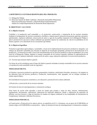 28 de Marzo de 2016 GACETA OFICIAL DE LA CIUDAD DE MÉXICO 79
I. DEPENDENCIA O ENTIDAD RESPONSABLE DEL PROGRAMA
1.1. Delegación Tlalpan
1.2. Dirección General de Medio Ambiente y Desarrollo Sustentable (Planeación)
Dirección de Recursos Naturales y Desarrollo Rural (Instrumentación)
Jefatura de Unidad Departamental de Desarrollo Rural (Operación)
II. OBJETIVOS Y ALCANCES
II. 1. Objetivo General
Contribuir a la producción rural sustentable y a la protección, conservación y restauración de los recursos naturales,
mediante el otorgamiento de recursos económicos a hombres y mujeres para la ejecución de proyectos agrícolas, pecuarios,
agroforestales, vigilancia ambiental, conservación de suelos y agua de los pueblos originarios de la Delegación Tlalpan y
para la promoción de una nueva cultura ambiental que permitan mejorar las condiciones de vida de los pobladores de los
núcleos agrarios, sin el detrimento de los ecosistemas que habitan.
II. 2. Objetivos Específicos
Fomentar la agricultura agroecológica y sustentable, a través de la implementación de proyectos productivos integrales, con
enfoque de desarrollo sustentable que articulen la adopción de tecnologías apropiadas, promuevan la diversificación en la
producción y la formación de redes a través del encadenamiento de los procesos productivos para los pobladores de la zona
rural de la Delegación Tlalpan. Impulsar el manejo sustentable de los recursos naturales mediante la implementación de
proyectos para la vigilancia ambiental, conservación de suelos y agua, educación ambiental y la reconversión productiva.
2.4. Acciones para alcanzar objetivo general.
Las líneas de acción estratégicas para el logro del objetivo general orientadas al manejo sustentable de los recursos naturales
y la producción rural sustentable serán las siguientes:
MODALIDAD GRUPAL
a) Fomento a proyectos productivos agrícolas (ornamentales, hortalizas, medicinales) forestales, pecuarios y de traspatio en
las diferentes fases del proceso productivo: Producción, transformación, valor agregado; con un enfoque orientado al
manejo agroecológico.
b) Consolidación de proyectos ecoturísticos y de educación y promoción de la cultura ambiental.
c) Protección y conservación de los recursos naturales.
d) Fomento de áreas de amortiguamiento y restauración ecológica.
Estas líneas de acción serán apoyadas a través de ayudas para jornales o mano de obra, insumos, infraestructura,
equipamiento, herramientas, capacitación, elaboración de materiales didácticos, diseño y elaboración de materiales de
difusión, servicios técnicos y pago de derechos de estudios de impacto ambiental en las modalidades de Declaratoria de
Cumplimiento Ambiental e Informes Preventivos.
MODALIDAD INDIVIDUAL
a) Conservación y Protección de los maíces nativos, en superficies de 0.3 a 3 hectáreas, con un apoyo de $7,000.00/Ha, en
sistema milpa y de $5,000.00/Ha en monocultivo. Aplica en fomento de áreas de amortiguamiento y restauración ecológica.
 