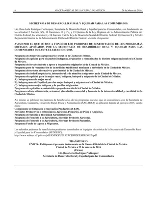 8 GACETA OFICIAL DE LA CIUDAD DE MÉXICO 28 de Marzo de 2016
SECRETARÍA DE DESARROLLO RURAL Y EQUIDAD PARA LAS COMUNIDADES
Lic. Rosa Icela Rodríguez Velázquez, Secretaria de Desarrollo Rural y Equidad para las Comunidades, con fundamento en
los artículos15 fracción XX, 16 fracciones III y IV, y 23 Quintus de la Ley Orgánica de la Administración Pública del
Distrito Federal; los artículos 6 y 34 fracción II de la Ley de Desarrollo Social del Distrito Federal; 26 fracción X y XII del
Reglamento Interior de la Administración Pública del Distrito Federal; se emite el siguiente:
AVISO POR EL QUE SE DAN A CONOCER LOS PADRONES DE BENEFICIARIOS DE LOS PROGRAMAS
SOCIALES APLICADOS POR LA SECRETARÍA DE DESARROLLO RUAL Y EQUIDAD PARA LAS
COMUNIDADES DURANTE EL EJERCICIO 2015.
Programa de desarrollo agropecuario y rural en la Ciudad de México.
Programa de equidad para los pueblos indígenas, originarios y comunidades de distinto origen nacional en la Ciudad
de México.
Programa de fortalecimiento y apoyo a los pueblos originarios de la Ciudad de México.
Programa para la recuperación de la medicina tradicional mexicana y herbolaria en la Ciudad de México.
Programa de turismo alternativo y patrimonial de la Ciudad de México.
Programa de ciudad hospitalaria, intercultural y de atención a migrantes en la Ciudad de México.
Programa de equidad para la mujer rural, indígena, huésped y migrante de la Ciudad de México.
A). Subprograma de mujer rural.
B). Subprograma de Equidad para las mujer huésped y migrante en la Ciudad de México.
C). Subprograma mujer indígena y de pueblos originarios.
Programa de agricultura sustentable a pequeña escala de la Ciudad de México.
Programa cultura alimentaria, artesanal, vinculación comercial y fomento de la interculturalidad y ruralidad de la
Ciudad de México.
Así mismo se publican los padrones de beneficiarios de los programas sociales que en concurrencia con la Secretaria de
Agricultura, Ganadería, Desarrollo Rural, Pesca y Alimentación (SAGARPA) se aplicaron durante el ejercicio 2015, siendo
estos:
Componente de Extensión e Innovación Productiva (CEIP).
Proyectos Productivos o Estratégicos; Agrícolas, Pecuarios, de Pesca y Acuícolas.
Programa de Sanidad e Inocuidad Agroalimentaria.
Programa de Fomento a la Agricultura, Sistemas Producto Agrícolas.
Programa de Fomento a la Agricultura, Sistemas Producto Pecuarios.
Programa Fondo de Apoyo a Migrantes.
Los referidos padrones de beneficiarios podrán ser consultados en la página electrónica de la Secretaría de Desarrollo Rural
y Equidad para las Comunidades (SEDEREC):
http://www.sederec.df.gob.mx/pdf/AVISOPUBLICACIONDEPADRONES.pdf
TRANSITORIO
ÚNICO.- Publíquese el presente instrumento en la Gaceta Oficial de la Ciudad de México.
Ciudad de México a 23 de marzo de 2016
(Firma)
Lic. Rosa Icela Rodríguez Velázquez
Secretaria de Desarrollo Rural y Equidad para las Comunidades
 