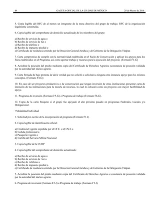 84 GACETA OFICIAL DE LA CIUDAD DE MÉXICO 28 de Marzo de 2016
5. Copia legible del RFC de al menos un integrante de la mesa directiva del grupo de trabajo. RFC de la organización
legalmente constituida.
6. Copia legible del comprobante de domicilio actualizado de los miembros del grupo:
a) Recibo de servicio de agua o
b) Recibo de servicio de luz o
c) Recibo de teléfono o
d) Recibo de impuesto predial o
e) Certificado de residencia emitido por la Dirección General Jurídica y de Gobierno de la Delegación Tlalpan
7. Carta compromiso de cumplir con la normatividad establecida en el Suelo de Conservación y aplicar los apoyos para los
fines establecidos en el Programa, así como aportar trabajo y recursos para la ejecución del proyecto. (Formato F3-G)
8. Acreditar la posesión del predio mediante copia del Certificado de Derechos Agrarios oconstancia de posesión validada
por la autoridad del núcleo agrario.
9. Carta firmada de bajo protesta de decir verdad que no solicitó o solicitará a ninguna otra instancia apoyo para los mismos
conceptos. (Formato F4-G)
10. En caso de ser proyectos productivos o de conservación que tengan inversión de otras instituciones presentar carta de
intención de las instituciones para la mezcla de recursos, lo cual lo colocará como un proyecto con mayor factibilidad de
apoyo.
11. Programa de inversión (Formato F5-G) o Programa de trabajo (Formato F6-G).
12. Copia de la carta finiquito si el grupo fue apoyado el año próximo pasado en programas Federales, Locales y/o
Delegacional.
• Modalidad Individual
1. Solicitud por escrito de la incorporación al programa (Formato F1-I)
2. Copia legible de identificación oficial:
a) Credencial vigente expedida por el I.F.E. o el I.N.E o
b) Cedula profesional o
c) Pasaporte vigente o
d) Cartilla del Servicio Militar Nacional
3. Copia legible de la CURP
4. Copia legible del comprobante de domicilio actualizado:
a) Recibo de servicio de agua o
b) Recibo de servicio de luz o
c) Recibo de teléfono o
d) Recibo de impuesto predial o
e) Certificado de residencia emitido por la Dirección General Jurídica y de Gobierno de la Delegación Tlalpan
5. Acreditar la posesión del predio mediante copia del Certificado de Derechos Agrarios o constancia de posesión validada
por la autoridad del núcleo agrario.
6. Programa de inversión (Formato F2-I) o Programa de trabajo (Formato F3-I)
 