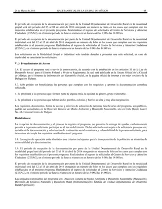 28 de Marzo de 2016 GACETA OFICIAL DE LA CIUDAD DE MÉXICO 85
El periodo de recepción de la documentación por parte de la Unidad Departamental de Desarrollo Rural en la modalidad
grupal será del periodo del 05 al 08 de abril de 2016 otorgando un número de folio en los casos que cumplan con los
requisitos establecidos en el presente programa. Realizándose el ingreso de solicitudes al Centro de Servicios y Atención
Ciudadana (CESAC), en el mismo periodo de lunes a viernes en un horario de las 9:00 a las 14:00 hrs.
El periodo de recepción de la documentación por parte de la Unidad Departamental de Desarrollo Rural en la modalidad
individual será del 12 al 15 de abril de 2016 otorgando un número de folio en los casos que cumplan con los requisitos
establecidos en el presente programa. Realizándose el ingreso de solicitudes al Centro de Servicios y Atención Ciudadana
(CESAC), en el mismo periodo de lunes a viernes en un horario de las 9:00 a las 14:00 hrs.
Los solicitantes en la Modalidad Grupal e Individual solo tendrán derecho a presentar una sola solicitud, en caso de
duplicidad se cancelarán las solicitudes.
V. 3. Procedimientos de Acceso
5.6. El acceso al programa será a través de convocatoria, de acuerdo con lo establecido en los artículos 33 de la Ley de
Desarrollo Social para el Distrito Federal y 50 de su Reglamento, la cual será publicada en la Gaceta Oficial de la Ciudad
de México, en el Sistema de Información del Desarrollo Social, en la página oficial de internet y en redes sociales de la
Delegación Tlalpan.
5.7. Sólo podrán ser beneficiarias las personas que cumplan con los requisitos y aporten la documentación completa
solicitada.
1. Se priorizará a las personas que: formen parte de alguna etnia, la equidad de género, grupo vulnerable;
2. Se priorizará a las personas que habiten en los pueblos, colonias y barrios de alta y muy alta marginación.
Los requisitos, documentos, forma de acceso y criterios de selección de personas beneficiarias del programa, son públicos,
podrán ser consultados en la Dirección General de Medio Ambiente y Desarrollo Sustentable, sito en Calle Benito Juárez
No. 68, Colonia Centro de Tlalpan.
Restricciones:
La recepción de documentación y el proceso de registro al programa, no garantiza la entrega de ayudas, exclusivamente
permite a la persona solicitante participar en el inicio del trámite. Dicha solicitud estará sujeta a la suficiencia presupuestal,
revisión de la documentación y valorización de la situación social económica y vulnerabilidad de la persona solicitante, para
determinar si cumple los requisitos establecidos en el programa.
5.8. Las reglas de operación están diseñadas con criterios incluyentes para la incorporación de la población en situación de
vulnerabilidad y/o discriminación.
5.9. El periodo de recepción de la documentación por parte de la Unidad Departamental de Desarrollo Rural en la
modalidad grupal será del periodo del 05 al 08 de abril de 2016 otorgando un número de folio en los casos que cumplan con
los requisitos establecidos en el presente programa. Realizándose el ingreso de solicitudes al Centro de Servicios y Atención
Ciudadana (CESAC), en el mismo periodo de lunes a viernes en un horario de las 9:00 a las 14:00 hrs.
El periodo de recepción de la documentación por parte de la Unidad Departamental de Desarrollo Rural en la modalidad
individual será del 12 al 15 de abril de 2016 otorgando un número de folio en los casos que cumplan con los requisitos
establecidos en el presente programa. Realizándose el ingreso de solicitudes al Centro de Servicios y Atención Ciudadana
(CESAC), en el mismo periodo de lunes a viernes en un horario de las 9:00 a las 14:00 hrs.
Las unidades responsables del programa son: Dirección General de Medio Ambiente y Desarrollo Sustentable (Planeación);
Dirección de Recursos Naturales y Desarrollo Rural (Instrumentación); Jefatura de Unidad Departamental de Desarrollo
Rural (Operación)
 