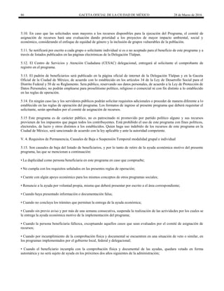 86 GACETA OFICIAL DE LA CIUDAD DE MÉXICO 28 de Marzo de 2016
5.10. En caso que las solicitudes sean mayores a los recursos disponibles para la ejecución del Programa, el comité de
asignación de recursos hará una evaluación dando prioridad a los proyectos de mayor impacto ambiental, social y
económico, considerando el enfoque de equidad de género y la inclusión de grupos vulnerables de la población.
5.11. Se notificará por escrito a cada grupo o solicitante individual si es o no aceptado para el beneficio de este programa y a
través de listados publicados en las páginas electrónicas de la Delegación Tlalpan.
5.12. El Centro de Servicios y Atención Ciudadana (CESAC) delegacional, entregará al solicitante el comprobante de
registro en el programa.
5.13. El padrón de beneficiarios será publicado en la página oficial de internet de la Delegación Tlalpan y en la Gaceta
Oficial de la Ciudad de México, de acuerdo con lo establecido en los artículos 34 de la Ley de Desarrollo Social para el
Distrito Federal y 50 de su Reglamento. Sera público, reservando sus datos personales, de acuerdo a la Ley de Protección de
Datos Personales; no podrán emplearse para proselitismo político, religioso o comercial ni con fin distinto a lo establecido
en las reglas de operación.
5.14. En ningún caso las y los servidores públicos podrán solicitar requisitos adicionales o proceder de manera diferente a lo
establecido en las reglas de operación del programa. Los formatos de ingreso al presente programa que deberá requisitar el
solicitante, serán aprobados por el comité de asignación de recursos.
5.15 Este programa es de carácter público, no es patrocinado ni promovido por partido político alguno y sus recursos
provienen de los impuestos que pagan todos los contribuyentes. Está prohibido el uso de este programa con fines políticos,
electorales, de lucro y otros distintos a los establecidos. Quien haga uso indebido de los recursos de este programa en la
Ciudad de México, será sancionado de acuerdo con la ley aplicable y ante la autoridad competente.
V. 4. Requisitos de Permanencia, Causales de Baja o Suspensión Temporal modalidad grupal e individual
5.15. Son causales de baja del listado de beneficiarios, y por lo tanto de retiro de la ayuda económica motivo del presente
programa, las que se mencionan a continuación:
• La duplicidad como persona beneficiaria en este programa en caso que compruebe;
• No cumpla con los requisitos señalados en las presentes reglas de operación;
• Cuente con algún apoyo económico para los mismos conceptos de otros programas sociales;
• Renuncie a la ayuda por voluntad propia, misma que deberá presentar por escrito a el área correspondiente;
• Cuando haya presentado información o documentación falsa;
• Cuando no concluya los trámites que permitan la entrega de la ayuda económica;
• Cuando sin previo aviso y por más de una semana consecutiva, suspenda la realización de las actividades por los cuales se
le entrega la ayuda económica motivo de la implementación del programa;
• Cuando la persona beneficiaria fallezca, exceptuando aquellos casos que sean evaluados por el comité de asignación de
recursos;
• Cuando por incumplimiento de la comprobación física y documental se encuentren en una situación de veto o similar, en
los programas implementados por el gobierno local, federal y delegacional;
• Cuando el beneficiario incumpla con la comprobación física y documental de las ayudas, quedara vetado en forma
automática y no será sujeto de ayuda en los próximos dos años siguientes de la administración;
 