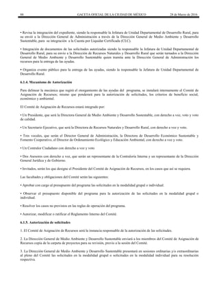 88 GACETA OFICIAL DE LA CIUDAD DE MÉXICO 28 de Marzo de 2016
• Revisa la integración del expediente, siendo la responsable la Jefatura de Unidad Departamental de Desarrollo Rural, para
su envió a la Dirección General de Administración a través de la Dirección General de Medio Ambiente y Desarrollo
Sustentable, para su integración a la Cuenta por Liquidar Certificada (CLC).
• Integración de documentos de las solicitudes autorizadas siendo la responsable la Jefatura de Unidad Departamental de
Desarrollo Rural, para su envío a la Dirección de Recursos Naturales y Desarrollo Rural que serán turnados a la Dirección
General de Medio Ambiente y Desarrollo Sustentable quien tramita ante la Dirección General de Administración los
recursos para la entrega de las ayudas.
• Organiza evento público para la entrega de las ayudas, siendo la responsable la Jefatura de Unidad Departamental de
Desarrollo Rural.
6.1.4. Mecanismo de Autorización
Para delinear la mecánica que regirá el otorgamiento de las ayudas del programa, se instalará internamente el Comité de
Asignación de Recursos; mismo que ponderará para la autorización de solicitudes, los criterios de beneficio social,
económico y ambiental.
El Comité de Asignación de Recursos estará integrado por:
• Un Presidente, que será la Directora General de Medio Ambiente y Desarrollo Sustentable, con derecho a voz, voto y voto
de calidad.
• Un Secretario Ejecutivo, que será la Directora de Recursos Naturales y Desarrollo Rural, con derecho a voz y voto.
• Tres vocales, que serán el Director General de Administración, la Directora de Desarrollo Económico Sustentable y
Fomento Cooperativo, el Director de Ordenamiento Ecológico y Educación Ambiental, con derecho a voz y voto.
• Un Contralor Ciudadano con derecho a voz y voto
• Dos Asesores con derecho a voz, que serán un representante de la Contraloría Interna y un representante de la Dirección
General Jurídica y de Gobierno.
• Invitados, serán los que designe el Presidente del Comité de Asignación de Recursos, en los casos que así se requiera.
Las facultades y obligaciones del Comité serán las siguientes:
• Aprobar con cargo al presupuesto del programa las solicitudes en la modalidad grupal o individual.
• Observar el presupuesto disponible del programa para la autorización de las solicitudes en la modalidad grupal o
individual.
• Resolver los casos no previstos en las reglas de operación del programa.
• Autorizar, modificar o ratificar el Reglamento Interno del Comité.
6.1.5. Autorización de solicitudes
1. El Comité de Asignación de Recursos será la instancia responsable de la autorización de las solicitudes.
2. La Dirección General de Medio Ambiente y Desarrollo Sustentable enviará a los miembros del Comité de Asignación de
Recursos copia de la carpeta de proyectos para su revisión, previo a la sesión del Comité.
3. La Dirección General de Medio Ambiente y Desarrollo Sustentable presentará en sesiones ordinarias y/o extraordinarias
al pleno del Comité las solicitudes en la modalidad grupal o solicitudes en la modalidad individual para su resolución
respectiva.
 