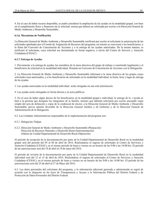 28 de Marzo de 2016 GACETA OFICIAL DE LA CIUDAD DE MÉXICO 89
4. En el caso de haber recurso disponible, se podrá considerar la ampliación de las ayudas en la modalidad grupal, con base
en el cumplimiento físico y financiero de la solicitud, misma que deberá ser solicitada por escrito a la Dirección General de
Medio Ambiente y Desarrollo Sustentable.
6.1.6. Mecanismo de Notificación
La Dirección General de Medio Ambiente y Desarrollo Sustentable notificará por escrito al solicitante la autorización de las
solicitudes aprobadas por el Comité de Asignación de Recursos del programa; así mismo se convocará a los beneficiarios, a
la firma del Convenio de Concertación de Acciones y a la entrega de las ayudas autorizadas. De la misma manera, se
notificará al solicitante, cuya solicitud sea dictaminada en forma negativa, a través del Centro de Servicio y Atención
Ciudadana (CESAC).
6.1.7. Entrega de Ayudas
1. Previamente a la entrega de ayudas, los miembros de la mesa directiva del grupo de trabajo o constituido legalmente y el
beneficiario de solicitud en la modalidad individual, firmarán un Convenio de Concertación de Acciones con la Delegación.
2. La Dirección General de Medio Ambiente y Desarrollo Sustentable informará a la mesa directiva de los grupos cuyas
solicitudes sean autorizados, y a los beneficiarios de solicitudes en la modalidad individual, la fecha, hora y lugar de entrega
de las ayudas.
3. Las ayudas autorizadas en la modalidad individual serán otorgadas en una sola ministración.
4. Las ayudas serán entregadas en forma directa y en actos públicos.
5. En el caso de haber algún deceso de los beneficiarios en la modalidad grupal e individual, la entrega de la ―ayuda se
hará a la persona que designen los integrantes de la familia, mismos que deberán solicitarla por escrito anexando copia
simple del acta de defunción y copia de la credencial de elector, a la Dirección General de Medio Ambiente y Desarrollo
Sustentable, previa opinión favorable de la Dirección General Jurídica y de Gobierno y de la Dirección General de
Administración de la Delegación.
6.2. Las Unidades Administrativas responsables de la implementación del programa son:
6.2.1. Delegación Tlalpan
6.2.2. Dirección General de Medio Ambiente y Desarrollo Sustentable (Planeación)
Dirección de Recursos Naturales y Desarrollo Rural (Instrumentación)
Jefatura de Unidad Departamental de Desarrollo Rural (Operación)
El periodo de recepción de la documentación por parte de la Unidad Departamental de Desarrollo Rural en la modalidad
grupal será del periodo del 05 al 08 de abril de 2016. Realizándose el ingreso de solicitudes al Centro de Servicios y
Atención Ciudadana (CESAC), en el mismo periodo de lunes a viernes en un horario de las 9:00 a las 14:00 hrs. El periodo
de las autorizaciones será del 18 de abril al 18 de mayo del 2016.
El periodo de revisión de la documentación por parte de la Unidad Departamental de Desarrollo Rural en la modalidad
individual será del 12 al 15 de abril de 2016. Realizándose el ingreso de solicitudes al Centro de Servicios y Atención
Ciudadana (CESAC), en el mismo periodo de lunes a viernes en un horario de las 9:00 a las 14:00 hrs. El periodo de las
autorizaciones será del 25 de abril al 27 de Mayo del 2016.
6.3. Los datos personales del solicitante del programa, y la información adicional generada y administrada se regirá de
acuerdo con lo dispuesto en las leyes de Transparencia y Acceso a la Información Pública del Distrito Federal y de
Protección de Datos Personales del Distrito Federal.
 