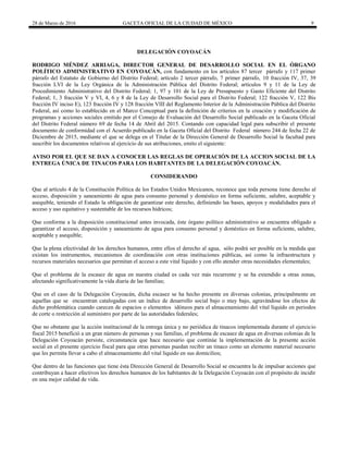 28 de Marzo de 2016 GACETA OFICIAL DE LA CIUDAD DE MÉXICO 9
DELEGACIÓN COYOACÁN
RODRIGO MÉNDEZ ARRIAGA, DIRECTOR GENERAL DE DESARROLLO SOCIAL EN EL ÓRGANO
POLÍTICO ADMINISTRATIVO EN COYOACÁN, con fundamento en los artículos 87 tercer párrafo y 117 primer
párrafo del Estatuto de Gobierno del Distrito Federal; artículo 2 tercer párrafo, 7 primer párrafo, 10 fracción IV, 37, 39
fracción LVI de la Ley Orgánica de la Administración Pública del Distrito Federal; artículos 9 y 11 de la Ley de
Procedimiento Administrativo del Distrito Federal; 1, 97 y 101 de la Ley de Presupuesto y Gasto Eficiente del Distrito
Federal; 1, 3 fracción V y VI, 4, 6 y 8 de la Ley de Desarrollo Social para el Distrito Federal; 122 fracción V, 122 Bis
fracción IV inciso E), 123 fracción IV y 128 fracción VIII del Reglamento Interior de la Administración Pública del Distrito
Federal, así como lo establecido en el Marco Conceptual para la definición de criterios en la creación y modificación de
programas y acciones sociales emitido por el Consejo de Evaluación del Desarrollo Social publicado en la Gaceta Oficial
del Distrito Federal número 69 de fecha 14 de Abril del 2015. Contando con capacidad legal para subscribir el presente
documento de conformidad con el Acuerdo publicado en la Gaceta Oficial del Distrito Federal número 244 de fecha 22 de
Diciembre de 2015, mediante el que se delega en el Titular de la Dirección General de Desarrollo Social la facultad para
suscribir los documentos relativos al ejercicio de sus atribuciones, emito el siguiente:
AVISO POR EL QUE SE DAN A CONOCER LAS REGLAS DE OPERACIÓN DE LA ACCION SOCIAL DE LA
ENTREGA ÚNICA DE TINACOS PARA LOS HABITANTES DE LA DELEGACIÓN COYOACÁN.
CONSIDERANDO
Que al artículo 4 de la Constitución Política de los Estados Unidos Mexicanos, reconoce que toda persona tiene derecho al
acceso, disposición y saneamiento de agua para consumo personal y doméstico en forma suficiente, salubre, aceptable y
asequible, teniendo el Estado la obligación de garantizar este derecho, definiendo las bases, apoyos y modalidades para el
acceso y uso equitativo y sustentable de los recursos hídricos;
Que conforme a la disposición constitucional antes invocada, éste órgano político administrativo se encuentra obligado a
garantizar el acceso, disposición y saneamiento de agua para consumo personal y doméstico en forma suficiente, salubre,
aceptable y asequible;
Que la plena efectividad de los derechos humanos, entre ellos el derecho al agua, sólo podrá ser posible en la medida que
existan los instrumentos, mecanismos de coordinación con otras instituciones públicas, así como la infraestructura y
recursos materiales necesarios que permitan el acceso a este vital líquido y con ello atender otras necesidades elementales;
Que el problema de la escasez de agua en nuestra ciudad es cada vez más recurrente y se ha extendido a otras zonas,
afectando significativamente la vida diaria de las familias;
Que en el caso de la Delegación Coyoacán, dicha escasez se ha hecho presente en diversas colonias, principalmente en
aquellas que se encuentran catalogadas con un índice de desarrollo social bajo o muy bajo, agravándose los efectos de
dicho problemática cuando carecen de espacios o elementos idóneos para el almacenamiento del vital líquido en periodos
de corte o restricción al suministro por parte de las autoridades federales;
Que no obstante que la acción institucional de la entrega única y no periódica de tinacos implementada durante el ejercicio
fiscal 2015 benefició a un gran número de personas y sus familias, el problema de escasez de agua en diversas colonias de la
Delegación Coyoacán persiste, circunstancia que hace necesario que continúe la implementación de la presente acción
social en el presente ejercicio fiscal para que otras personas puedan recibir un tinaco como un elemento material necesario
que les permita llevar a cabo el almacenamiento del vital liquido en sus domicilios;
Que dentro de las funciones que tiene ésta Dirección General de Desarrollo Social se encuentra la de impulsar acciones que
contribuyan a hacer efectivos los derechos humanos de los habitantes de la Delegación Coyoacán con el propósito de incidir
en una mejor calidad de vida.
 