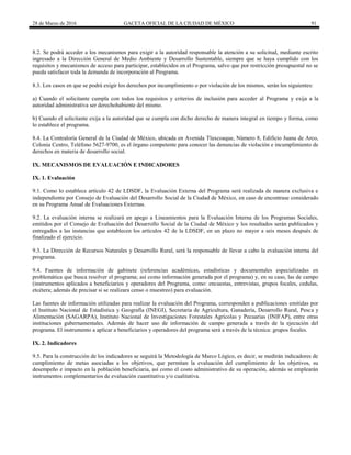 28 de Marzo de 2016 GACETA OFICIAL DE LA CIUDAD DE MÉXICO 91
8.2. Se podrá acceder a los mecanismos para exigir a la autoridad responsable la atención a su solicitud, mediante escrito
ingresado a la Dirección General de Medio Ambiente y Desarrollo Sustentable, siempre que se haya cumplido con los
requisitos y mecanismos de acceso para participar, establecidos en el Programa, salvo que por restricción presupuestal no se
pueda satisfacer toda la demanda de incorporación al Programa.
8.3. Los casos en que se podrá exigir los derechos por incumplimiento o por violación de los mismos, serán los siguientes:
a) Cuando el solicitante cumpla con todos los requisitos y criterios de inclusión para acceder al Programa y exija a la
autoridad administrativa ser derechohabiente del mismo.
b) Cuando el solicitante exija a la autoridad que se cumpla con dicho derecho de manera integral en tiempo y forma, como
lo establece el programa.
8.4. La Contraloría General de la Ciudad de México, ubicada en Avenida Tlaxcoaque, Número 8, Edificio Juana de Arco,
Colonia Centro, Teléfono 5627-9700, es el órgano competente para conocer las denuncias de violación e incumplimiento de
derechos en materia de desarrollo social.
IX. MECANISMOS DE EVALUACIÓN E INDICADORES
IX. 1. Evaluación
9.1. Como lo establece artículo 42 de LDSDF, la Evaluación Externa del Programa será realizada de manera exclusiva e
independiente por Consejo de Evaluación del Desarrollo Social de la Ciudad de México, en caso de encontrase considerado
en su Programa Anual de Evaluaciones Externas.
9.2. La evaluación interna se realizará en apego a Lineamientos para la Evaluación Interna de los Programas Sociales,
emitidos por el Consejo de Evaluación del Desarrollo Social de la Ciudad de México y los resultados serán publicados y
entregados a las instancias que establecen los artículos 42 de la LDSDF, en un plazo no mayor a seis meses después de
finalizado el ejercicio.
9.3. La Dirección de Recursos Naturales y Desarrollo Rural, será la responsable de llevar a cabo la evaluación interna del
programa.
9.4. Fuentes de información de gabinete (referencias académicas, estadísticas y documentales especializadas en
problemática que busca resolver el programa; así como información generada por el programa) y, en su caso, las de campo
(instrumentos aplicados a beneficiarios y operadores del Programa, como: encuestas, entrevistas, grupos focales, cedulas,
etcétera; además de precisar si se realizara censo o muestreo) para evaluación.
Las fuentes de información utilizadas para realizar la evaluación del Programa, corresponden a publicaciones emitidas por
el Instituto Nacional de Estadística y Geografía (INEGI), Secretaria de Agricultura, Ganadería, Desarrollo Rural, Pesca y
Alimentación (SAGARPA), Instituto Nacional de Investigaciones Forestales Agrícolas y Pecuarias (INIFAP), entre otras
instituciones gubernamentales. Además de hacer uso de información de campo generada a través de la ejecución del
programa. El instrumento a aplicar a beneficiarios y operadores del programa será a través de la técnica: grupos focales.
IX. 2. Indicadores
9.5. Para la construcción de los indicadores se seguirá la Metodología de Marco Lógico, es decir, se medirán indicadores de
cumplimiento de metas asociadas a los objetivos, que permitan la evaluación del cumplimiento de los objetivos, su
desempeño e impacto en la población beneficiaria, así como el costo administrativo de su operación, además se emplearán
instrumentos complementarios de evaluación cuantitativa y/o cualitativa.
 
