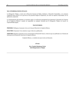 94 GACETA OFICIAL DE LA CIUDAD DE MÉXICO 28 de Marzo de 2016
XII. CONSIDERACIONES FINALES
La Delegación Tlalpan, a través de la Dirección General de Medio Ambiente y Desarrollo Sustentable, es la instancia
competente para resolver lo no previsto en las presentes Reglas de Operación, así como los aspectos relacionados con su
aplicación y operación.
La instrumentación del programa se encuentra sujeta a la suficiencia presupuestal que determine la Secretaría de Finanzas
de la Ciudad de México, y puede ser suspendido en cualquier momento por la Delegación Tlalpan sin incurrir en
responsabilidad alguna.
TRANSITORIOS
PRIMERO. Publíquese el presente Aviso en la Gaceta Oficial de la Ciudad de México.
SEGUNDO. El presente Aviso entrará en vigor el día de su publicación.
TERCERO. Remítase el presente Aviso a la Secretaría de Desarrollo Social, a efecto de que sea publicado en el Sistema de
Información del Desarrollo Social de la Ciudad de México.
Ciudad de México, a veintitrés de marzo de dos mil dieciséis.
(Firma)
Dra. Claudia Sheinbaum Pardo
Jefa Delegacional en Tlalpan
 