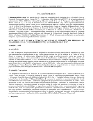 28 de Marzo de 2016 GACETA OFICIAL DE LA CIUDAD DE MÉXICO 95
DELEGACIÓN TLALPAN
Claudia Sheinbaum Pardo, Jefa Delegacional en Tlalpan, con fundamento en los artículos 87 y 117, fracciones I y XI, del
Estatuto de Gobierno del Distrito Federal; 36, 37 y 39, fracciones XXV, XLV, LVI y LXXXVI, de la Ley Orgánica de la
Administración Pública del Distrito Federal; 101 y 102 quinto párrafo de la Ley de Presupuesto y Gasto Eficiente del
Distrito Federal; 6, 32 y 33 de la Ley de Desarrollo Social para el Distrito Federal; 120 y 121 del Reglamento Interior de la
Administración Pública del Distrito Federal; 50 y 51 del Reglamento de la Ley de Desarrollo Social para el Distrito Federal;
1, 4, 6, 28, 29 y 31 del Reglamento para Someter a la Aprobación del Comité de Planeación del Desarrollo del Distrito
Federal, la Creación y Operación de Programas de Desarrollo Social que Otorguen Subsidios, Apoyos y Ayudas a la
Población del Distrito Federal; el Marco Conceptual para la Definición de Criterios en la Creación y Modificación de
Programas y Acciones Sociales, y los Lineamientos para la elaboración de las Reglas de Operación de los Programas
Sociales para el Ejercicio 2016, ambos publicados por el Consejo de Evaluación del Desarrollo Social de la Ciudad de
México en la Gaceta Oficial de la Ciudad de México números 69 y 209, de fecha catorce de abril y treinta de octubre de dos
mil quince, respectivamente, tengo a bien emitir el siguiente:
AVISO POR EL QUE SE DAN A CONOCER LAS REGLAS DE OPERACIÓN DEL PROGRAMA DE
DESARROLLO SOCIAL “UNIFORMES DEPORTIVOS ESCOLARES TLALPAN 2016”.
INTRODUCCIÓN
A) Antecedentes
En 2004 la Delegación Tlalpan implementa el programa de uniformes escolares beneficiando a 10,000 niños y niñas,
inscritos en escuelas primarias públicas de alta y muy alta marginalidad. En 2007 el gobierno de la Ciudad de México
absorbe el programa, y la administración delegacional decide otorgar un uniforme deportivo escolar que constaba de
conjunto de pants, playera y short, extendiendo el número de beneficiarios a 35,000 niños y niñas, como estímulo para
fomentar las actividades deportivas. En 2011 la administración delegacional vuelve a ampliar el programa para hacerlo
universal beneficiando a todos los niños y niñas inscritos en las escuelas primarias públicas de la demarcación, otorgando
pants, playera, short y tenis. En 2014 se beneficiaron a más de 43,000 niños y niñas inscritos en escuelas públicas ubicadas
en la Delegación Tlalpan. Para el año 2015, debido a la baja demanda en la recepción de tenis, se entregó únicamente el
juego de chamarra, pants, short y playera, beneficiando a cerca de 43 000 niñas y niños.
B) Alineación Programática
Este programa se relaciona con la protección de los derechos humanos consagrados en las Constitución Política de los
Estados Unidos Mexicanos, el Estatuto de Gobierno de Distrito Federal, la Ley de Desarrollo Social para el Distrito Federal
y el Programa General de Desarrollo del Distrito Federal 2013-2018, Eje 1. “Equidad e inclusión social para el desarrollo
humano”; Área de Oportunidad 3. “Educación”; Objetivo 2. “Aumentar la equidad en el acceso a una educación formal,
consolidando los derechos asociados a la educación y programas de apoyo institucional, con estándares de calidad y abatir
la deserción escolar, con especial atención hacia las personas en desventaja y condiciones de vulnerabilidad”; Meta 1.
“Generar mecanismos e instrumentos para que las personas en edad de estudiar a lo largo de su ciclo de vida, así como las
personas en situación de vulnerabilidad por su origen étnico, condición jurídica, social o económica, condición migratoria,
estado de salud, edad, sexo, capacidades, apariencia física, orientación o preferencia sexual, forma de pensar, situación de
calle u otra, accedan a una educación con calidad, con énfasis en la educación básica y media superior”; Línea de Acción 5.
“Consolidar los programas de apoyo institucional que cubren los derechos asociados a la educación, asegurando la equidad
en el acceso y permanencia a la educación pública de calidad en el Distrito Federal”. Programa Delegacional.
C) Diagnostico
 