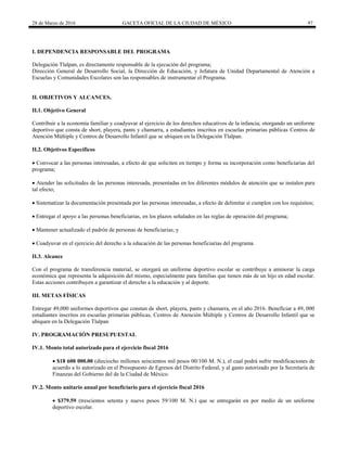 28 de Marzo de 2016 GACETA OFICIAL DE LA CIUDAD DE MÉXICO 97
I. DEPENDENCIA RESPONSABLE DEL PROGRAMA
Delegación Tlalpan, es directamente responsable de la ejecución del programa;
Dirección General de Desarrollo Social, la Dirección de Educación, y Jefatura de Unidad Departamental de Atención a
Escuelas y Comunidades Escolares son las responsables de instrumentar el Programa.
II. OBJETIVOS Y ALCANCES.
II.1. Objetivo General
Contribuir a la economía familiar y coadyuvar al ejercicio de los derechos educativos de la infancia; otorgando un uniforme
deportivo que consta de short, playera, pants y chamarra, a estudiantes inscritos en escuelas primarias públicas Centros de
Atención Múltiple y Centros de Desarrollo Infantil que se ubiquen en la Delegación Tlalpan.
II.2. Objetivos Específicos
 Convocar a las personas interesadas, a efecto de que soliciten en tiempo y forma su incorporación como beneficiarias del
programa;
 Atender las solicitudes de las personas interesada, presentadas en los diferentes módulos de atención que se instalen para
tal efecto;
 Sistematizar la documentación presentada por las personas interesadas, a efecto de delimitar si cumplen con los requisitos;
 Entregar el apoyo a las personas beneficiarias, en los plazos señalados en las reglas de operación del programa;
 Mantener actualizado el padrón de personas de beneficiarias; y
 Coadyuvar en el ejercicio del derecho a la educación de las personas beneficiarias del programa.
II.3. Alcance
Con el programa de transferencia material, se otorgará un uniforme deportivo escolar se contribuye a aminorar la carga
económica que representa la adquisición del mismo, especialmente para familias que tienen más de un hijo en edad escolar.
Estas acciones contribuyen a garantizar el derecho a la educación y al deporte.
III. METAS FÍSICAS
Entregar 49,000 uniformes deportivos que constan de short, playera, pants y chamarra, en el año 2016. Beneficiar a 49, 000
estudiantes inscritos en escuelas primarias públicas, Centros de Atención Múltiple y Centros de Desarrollo Infantil que se
ubiquen en la Delegación Tlalpan
IV. PROGRAMACIÓN PRESUPUESTAL
IV.1. Monto total autorizado para el ejercicio fiscal 2016
 $18 600 000.00 (dieciocho millones seiscientos mil pesos 00/100 M. N.), el cual podrá sufrir modificaciones de
acuerdo a lo autorizado en el Presupuesto de Egresos del Distrito Federal, y al gasto autorizado por la Secretaría de
Finanzas del Gobierno del de la Ciudad de México.
IV.2. Monto unitario anual por beneficiario para el ejercicio fiscal 2016
 $379.59 (trescientos setenta y nueve pesos 59/100 M. N.) que se entregarán en por medio de un uniforme
deportivo escolar.
 