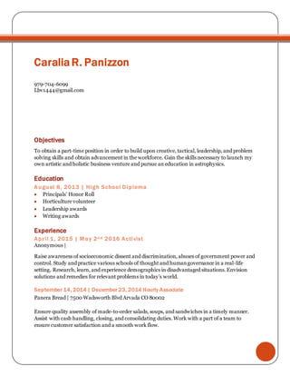 CaraliaR. Panizzon
979-704-6099
Lbv1444@gmail.com
Objectives
To obtain a part-time position in order to build upon creative, tactical, leadership, and problem
solving skills and obtain advancement in the workforce. Gain the skills necessary to launch my
own artistic and holistic business venture and pursue an education in astrophysics.
Education
August 8, 2013 | High School Diploma
 Principals’ Honor Roll
 Horticulture volunteer
 Leadership awards
 Writing awards
Experience
April 1, 2015 | May 2n d 2016 Activist
Anonymous |
Raise awareness of socioeconomic dissent and discrimination, abuses of government power and
control. Study and practice various schools of thought and humangovernance in a real-life
setting. Research, learn, and experience demographics in disadvantaged situations. Envision
solutions and remedies for relevant problems in today’s world.
September 14, 2014 | December 23, 2014 Hourly Associate
Panera Bread | 7500 Wadsworth Blvd Arvada CO 80002
Ensure quality assembly of made-to-order salads, soups, and sandwiches in a timely manner.
Assist with cash handling, closing, and consolidating duties. Work with a part of a team to
ensure customer satisfaction and a smooth work flow.
 