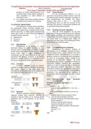 E. Raj Kumar, K.Annamalai / International Journal of Engineering Research and Applications
         (IJERA)                     ISSN: 2248-9622              www.ijera.com
                   Vol. 2, Issue 5, September- October 2012, pp.481-484
         problems of various manufacturing as well         3.1.4.   Fitness function:
         as related fields, where analytic methods or               For the minimization problems, it is an
         other algorithms are either difficult to          equivalent maximization problem chosen such that
         formulate or solve.                               the optimum point remains unchanged. A number of
        It is capable of providing multiple solutions     such transformations are possible. The fitness
         simultaneously by nature of its working.          function often used is F(x) = 1 / (f(x)).This
                                                           transformation does not alter the location of the
3.1 GENETIC OPERATORS:                                     minimum, but converts a minimization problem into
         The mechanics of simple genetic algorithms        an equivalent maximization problem.
are surprisingly simple, involving nothing more
complex than coping string, swapping partial strings       3.1.5.    Working of Genetic Algorithm:
and bit conversion. A simple genetic algorithm that                  With the initial population for the next
yields good results in many practical problems is          generation is to be generated which are the offspring
composed of three operators.                               of the current generation. The reproduction operator
 Reproduction                                             selects the fit individuals from the current population
 Crossover                                                and places them in a matting pool. Highly fit
 Mutation                                                 individuals get more copies in the matting pool where
                                                           as the less fit ones get fewer copies.
3.1.1      Reproduction:
           Reproduction is a process in which
individual strings are copied according to their           3.1.6.    GA applied in process planning:
function values. Coping strings according according                  Optimization is collective process of
to their fitness values means that strings with a higher   determining a set of conditions required to achieve
fitness value have a higher probability of                 the best results from a given situation. The basic
contributing one or more offspring in the next             concept of Genetic Algorithm (GA) is to encode a
generation. This operator, of course, is an artificial     potential solution to a problem of series parameters.
version of natural selection. It is important to note      A single set of parameter value is treated as the
that no new string formed in the reproduction phase.       genome of an individual solution. An initial
                                                           population of individuals is generated at random or
3.1.2.   Crossover:                                        statistically. Genetic algorithm was successfully
         Crossover combines a pair of “parent”             applied in a robust and general way to the process
solutions to produce a pair of “children” by breaking      plan optimization problem. This lead to a highly
both parent vectors at the same point and                  generalized extension into parallel plan optimization
reassembling the first part of one parent solution with    as a new way of tackling the job- shop scheduling
the second part of the other, and vice versa.              problem[2]. The application of the technique to
                                                           process plan optimization is then described in detail
                                                           further.

                                                           3.1.7.    PSEUDO-CODE              FOR        GENETIC
                                                                     ALGORITHM
                                                           Procedure for genetic algorithm:
                                                           begin
                                                                 set time t := 0
Fig 1                                                             select an initial population P(t) = {x1t, x2t, …,
                                                                  xnt}
3.1.3.   Mutation:                                              while the termination condition is not met, do:
         Mutation operation randomly changes the              begin
offspring resulted from crossover. Mutation is                     evaluate fitness of each member of P(t);
intended to prevent falling of all solutions in the                select the fittest members from P(t);
population into a local optimum of the solved                      generate off springs of the fittest pairs using
problem.                                                           genetic operators;
                                                                   crossover with specific Pc and site;
                                                                   mutation with specific Pm and site;
                                                                   replace the weakest members of P(t) by these
                                                                  offsprings;
                                                                   set time t := t+1
                                                                  end
                                                           end.
Fig 2



                                                                                                  482 | P a g e
 