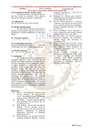 E. Raj Kumar, K.Annamalai / International Journal of Engineering Research and Applications
         (IJERA)                     ISSN: 2248-9622              www.ijera.com
                   Vol. 2, Issue 5, September- October 2012, pp.481-484
3.2.0. Evaluation of objective function values:                 integrated manufacturing”, “Vol 6, Nos 1 &
         The total time taken as an objective function          2, (1993), pp 74 – 86.
and that should be minimum. From objective               [5]    Bhaskaran, K. “Process plan selection”.
function the sequence of operation is determined.               International journal of production research,
                                                                28 (8), (1990) pp 1527-1539.
3.2.1. Illustration:                                     [6]    Kim, K., Park, K. and KO, J. “A symbiotic
152 154 143 163 164 176 178 185 190 203                         evolutionary algorithm for the integration of
                                                                process planning and job shop scheduling”.
IV. Results and discussion:                                     Computer Operation Research, 30, (2003)
         The most optimal solution for the problem is           pp 1151-1171.
obtained by using genetic algorithm with crossover       [7]    David E.Goldberg, Genetic Algorithm in
probability 0.9, mutation probability 0.3. They are as          search, Optimization and machine learning
follows                                                         (Addison Wesley, New York, 1989).
                                                         [8]    Carvalho, J.D.A. “An integrated approach
4.1. Operation sequence:                                        to process planning and scheduling”.
 1 2    4 6     5 7     3                                       Doctoral Thesis, the University of
                                                                Nottingham. 1996.
4.2. Corresponding operations:                           [9]    Zhang.Y.F.Zhang, and A.Y.C.Nee, “Using
Facing,DrillingØ10mm,DrillingØ          16mm,Slot               genetic algorithm in process planning for job
5x5mm,taper 5x45˚,Slot 7 x 8mm,Drilling Ø8 mm.                  shop machining” IEEE transaction on
                                                                evolutionary computation, vol., 1, no, 4,
4.3. Machine sequence:                                          Nov 1997, pp278-289.
 10    11 10 11 10 10            10                      [10]   G.H.Ma,      F.Zhang,      Y.F.Zhang,     An
                                                                Automated process planning system based
V. Conclusion                                                   on Genetic Algorithm and Simulated
          The manual process plan preparation for a             Annealing, ASME Design Engineering
component takes lot of time. Even then the real                 Technical conferences & computers and
optimum may not be found since the process planner              information in engineering conferences
may have made some cut short assumptions. Again it              September 2002, Canada.
is highly impossible to check each and every
possibility of the process plan. But using this
developed System, the user can get various
machining sequences and finally the optimized
process plan in much less time. This paper deals the
process planning optimization using GA by
minimizing the process time. The proposed
methodology is tested using program developed in C
language. The GA has been successfully applied to
search in the process planning model. The work is
being extended to multi objective optimization and
also influence of crossover and mutation probability
of GA performance.

References
  [1]    Alting, L. and Zhang, H. “Computer aided
         process planning: the state-of-the-art
         survey”. International journal of production
         research, 27 (4), (1989) pp 553-585.
  [2]    MS Reddy, “A genetic algorithm for job
         shop scheduling, “IE (I) journal PR, Vol
         85,.(2004),pp 32-35.
  [3]    Mark Wilhelm, Alice E.smith and Bopaya
         Bidanda, “Process planning using an
         integrated expert system and neural network
         approach,” Department of Industrial
         Engineering, University of Pittsburgh,
         Pennsylvania, USA.
  [4]    Philip Husbands, “An ecosystem model for
         integrated production planning, “computer



                                                                                             484 | P a g e
 