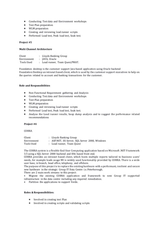  Conducting Test data and Environment workshops
 Test Plan preparation
 WLM preparation
 Creating and reviewing load runner scripts
 Performed Load test, Peak load test, Soak test.
Project #5
Multi Channel Architecture
Client : Lloyds Banking Group
Environment : JAVA, Oracle
Tools Used : Load runner, Team Quest,PMAT.
Foundation desktop is the customer support Java based application using Oracle backend
Foundation Desktop an intranet based client, which is used by the customer support executives to help on
the queries related to account and banking transactions for the customer.
Role and Responsibilities
 Non Functional Requirement gathering and Analysis
 Conducting Test data and Environment workshops
 Test Plan preparation
 WLM preparation
 Creating and reviewing load runner scripts
 Performed Load test, Peak load test, Soak test.
 Analyze the Load runner results, heap dump analysis and to suggest the performance related
recommendations
Project #4
COBRA
Client : Lloyds Banking Group
Environment : ASP.NET, IIS Server, SQL Server 2000, Windows
Tools Used : Load runner, Team Quest
The COBRA system is a flexible End User Computing application based on Microsoft .NET Framework
3.5 using a SQL Server 2000 backend and IIS6 based front end.
COBRA provides an intranet based client, which hosts multiple reports tailored to business users’
needs, for example leads usage MI is widely used functionality provided by COBRA. There is a wide
user base, in branch, head office, telephony, and offshore.
The purpose of this project is to replace the existing hardware with a performant, resilient and secure
new hardware in the strategic Group IT Data Centre i.e. Peterborough.
There are 2 main work streams to this project:
• Migrate the existing COBRA application and framework to new Group IT supported
infrastructure in the data centre including any required remediation.
• Partition the applications to support Verde.
Roles & Responsibilities:
 Involved in creating test Plan
 Involved in creating scripts and validating scripts
 
