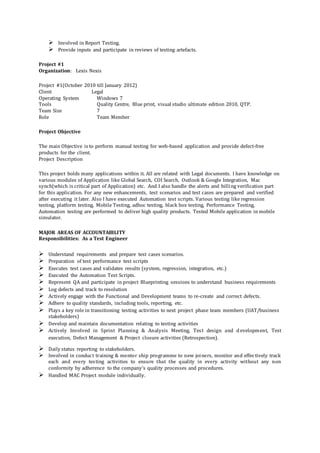  Involved in Report Testing.
 Provide inputs and participate in reviews of testing artefacts.
Project #1
Organization: Lexis Nexis
Project #1(October 2010 till January 2012)
Client Legal
Operating System Windows 7
Tools Quality Centre, Blue print, visual studio ultimate edition 2010, QTP.
Team Size 7
Role Team Member
Project Objective
The main Objective is to perform manual testing for web-based application and provide defect-free
products for the client.
Project Description
This project holds many applications within it. All are related with Legal documents. I have knowledge on
various modules of Application like Global Search, COI Search, Outlook & Google Integration, Mac
synch(which is critical part of Application) etc. And I also handle the alerts and billing verification part
for this application. For any new enhancements, test scenarios and test cases are prepared and verified
after executing it later. Also I have executed Automation test scripts. Various testing like regression
testing, platform testing, Mobile Testing, adhoc testing, black box testing, Performance Testing,
Automation testing are performed to deliver high quality products. Tested Mobile application in mobile
simulator.
MAJOR AREAS OF ACCOUNTABILITY
Responsibilities: As a Test Engineer
 Understand requirements and prepare test cases scenarios.
 Preparation of test performance test scripts
 Executes test cases and validates results (system, regression, integration, etc.)
 Executed the Automation Test Scripts.
 Represent QA and participate in project Blueprinting sessions to understand business requirements
 Log defects and track to resolution
 Actively engage with the Functional and Development teams to re-create and correct defects.
 Adhere to quality standards, including tools, reporting, etc.
 Plays a key role in transitioning testing activities to next project phase team members (UAT/business
stakeholders)
 Develop and maintain documentation relating to testing activities
 Actively Involved in Sprint Planning & Analysis Meeting, Test design and d evelopment, Test
execution, Defect Management & Project closure activities (Retrospection).
 Daily status reporting to stakeholders.
 Involved in conduct training & mentor ship programme to new joiners, monitor and effectively track
each and every testing activities to ensure that the quality in every activity without any non
conformity by adherence to the company's quality processes and procedures.
 Handled MAC Project module individually.
 