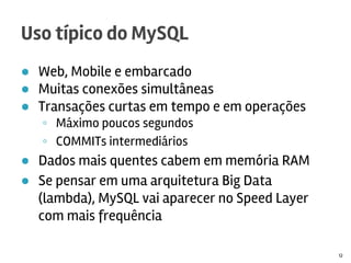 ● Web, Mobile e embarcado
● Muitas conexões simultâneas
● Transações curtas em tempo e em operações
◦ Máximo poucos segundos
◦ COMMITs intermediários
● Dados mais quentes cabem em memória RAM
● Se pensar em uma arquitetura Big Data
(lambda), MySQL vai aparecer no Speed Layer
com mais frequência
Uso típico do MySQL
12
 