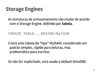 As estruturas de armazenamento vão mudar de acordo
com o Storage Engine, definido por tabela.
CREATE TABLE … ENGINE=MyISAM
Criará uma tabela do “tipo” MyISAM, considerado um
padrão simples, rápido para leituras, mas
problemático para escritas.
Se não for explicitado, será usado o default (InnoDB).
Storage Engines
14
 
