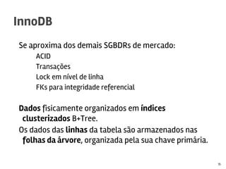 Se aproxima dos demais SGBDRs de mercado:
ACID
Transações
Lock em nível de linha
FKs para integridade referencial
Dados fisicamente organizados em índices
clusterizados B+Tree.
Os dados das linhas da tabela são armazenados nas
folhas da árvore, organizada pela sua chave primária.
InnoDB
15
 