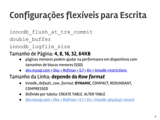 innodb_flush_at_trx_commit
double_buffer
innodb_logfile_size
Tamanho de Página: 4, 8, 16, 32, 64KB
● páginas menores podem ajudar na performance em dispositivos com
tamanhos de blocos menores (SSD)
● dev.mysql.com > Doc > Refman > 5.7 > En > Innodb-restrictions
Tamanho da Linha: depende do Row format
● innodb_default_row_format: DYNAMIC, COMPACT, REDUNDANT,
COMPRESSED
● Definido por tabela: CREATE TABLE. ALTER TABLE
● dev.mysql.com > Doc > Refman > 5.7 > En > Innodb-physical-record
Configurações flexíveis para Escrita
17
 