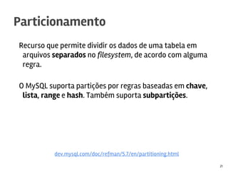 Recurso que permite dividir os dados de uma tabela em
arquivos separados no filesystem, de acordo com alguma
regra.
O MySQL suporta partições por regras baseadas em chave,
lista, range e hash. Também suporta subpartições.
Particionamento
21
dev.mysql.com/doc/refman/5.7/en/partitioning.html
 