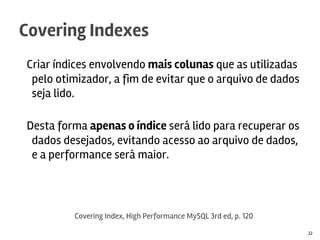 Criar índices envolvendo mais colunas que as utilizadas
pelo otimizador, a fim de evitar que o arquivo de dados
seja lido.
Desta forma apenas o índice será lido para recuperar os
dados desejados, evitando acesso ao arquivo de dados,
e a performance será maior.
Covering Indexes
22
Covering Index, High Performance MySQL 3rd ed, p. 120
 