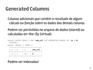 Colunas adicionais que contém o resultado de algum
cálculo ou função sobre os dados das demais colunas.
Podem ser persistidas no arquivo de dados (stored) ou
calculadas on-the-fly (virtual).
mysql> ALTER TABLE t ADD new_col INT GENERATED ALWAYS AS (a - b)
VIRTUAL;
mysql> SELECT * FROM t;
+----+------+------+---------+
| a | b | c | new_col |
+----+------+------+---------+
| 11 | 3 | 14 | 8 |
+----+------+------+---------+
Podem ser indexadas!
Generated Columns
23
 
