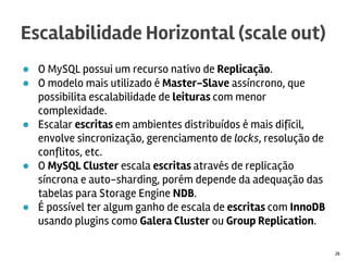 ● O MySQL possui um recurso nativo de Replicação.
● O modelo mais utilizado é Master-Slave assíncrono, que
possibilita escalabilidade de leituras com menor complexidade.
● Usar o storage engine BLACKHOLE no Master para criar
servidores de Relay ajuda escalar escritas.
● Escalar escritas em ambientes distribuídos é mais difícil,
envolve sincronização, gerenciamento de locks, resolução de
conflitos, etc.
● O MySQL Cluster escala escritas através de replicação síncrona
e auto-sharding, porém depende da adequação das tabelas
para Storage Engine NDB.
● É possível ter algum ganho de escala de escritas com InnoDB
usando plugins como Galera Cluster ou Group Replication.
Escalabilidade Horizontal (scale out)
26
 