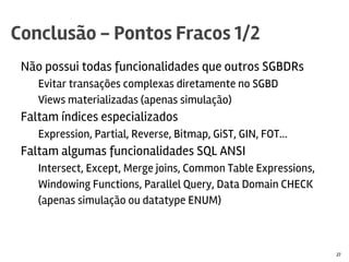 Não possui todas funcionalidades que outros SGBDRs
Evitar transações complexas diretamente no SGBD
Views materializadas (apenas simulação)
Faltam índices especializados
Expression, Partial, Reverse, Bitmap, GiST, GIN, FOT...
Faltam algumas funcionalidades SQL ANSI
Intersect, Except, Merge joins, Common Table Expressions,
Windowing Functions, Parallel Query, Data Domain CHECK
(apenas simulação ou datatype ENUM)
Conclusão - Pontos Fracos 1/2
27
 
