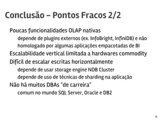 Poucas funcionalidades OLAP nativas
depende de plugins externos (ex. InfoBright, InfiniDB) e não
homologado por algumas aplicações empacotadas de BI
Escalabilidade vertical limitada a hardwares commodity
Difícil de escalar escritas horizontalmente
depende de usar relay servers ou storage engine NDB Cluster
depende de uso de técnicas de sharding na aplicação
Não há muitos DBAs "de carreira"
comum no mundo SQL Server, Oracle e DB2
Conclusão - Pontos Fracos 2/2
28
 