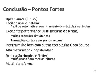 Open Source (GPL v2)
Fácil de usar e instalar
Fácil de automatizar gerenciamento de múltiplas instâncias
Excelente performance OLTP (leituras e escritas)
Muitas conexões simultâneas
Transações curtas e em grande volume
Integra muito bem com outras tecnologias Open Source
Alta maturidade e popularidade
Replicação simples e flexível
Muito usada para escalar leituras
Multi-plataforma
Desenvolvido e suportado pela Oracle
Conclusão - Pontos Fortes
29
 