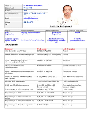 Education Background
Degree Specialization Name University/Institute Number of study years
B.Sc.
Engineering
Associate degree in
applied science
Electronic and communication
engineering
Non destructive Testing Technology
University of
Baghdad-Iraq
Southeast community
College, Milford Nebraska-
USA
4 years
18 months
(graduated on 12/16/2016)
Experiences
Employer Work period Job Description
Alseyab secondary school for boys Oct/2005 to Apr/2006 Teacher
Immam zain alabedin secondary school for boys. Feb/2007 to May/2007 (evening shift) Teacher
Ministry of displacents and migrants-
Almuthanna office(MoDM) office
May/2006 to Aug/2006 Coordinator
The city council in Almuthanna.
Two months contract.
Apr/2007 to Jun/2007 Committee member- Engineer
Ministry of education-Almuthanna educational
directorate…
June/2007 to Mar/2014 Computer lab manager
AGENCY OF TECHNICAL COOPERATION AND
DEVELOPMENT
23-Mar/2008 to 23-Dec/2010 Head of Educational department
ALFADHEL ALALEMIA COMPANY Oct/2006 to Nov/2008-Evening shift Contracts/bids translator
USAID and PRT- AL Muthanna province 30-Jun-2009 to 30-Jun-2010
One year contract
Team Leader (Educational and
awareness program)
Project manager for Relief international grant 06/05/2010 to 07/10/2010 Project manager
Project manager for UNDP 10/01/2011 to 12/11/2011 Project manager
Project manager for DRC " Danish Refugee
Council
07/11/2012 to 12/09/2012 Project manager
Project manager for PIN " people in Need" org. 08/12/2013 to 12/10/2013 Project manager
Project manager for Mercy Corps organization 11-2013 to 04-2014 Project manager
Name : Ayyed Abdul Sahib Naser
Date of birth : 01-Jan-1970
Gender : Male
Permanent address : 1501 N 22nd
St. #2, Lincoln, NE,
USA
Email : ayidsn@yahoo.com
Mobile :
Tel :
402- 304-3773
 
