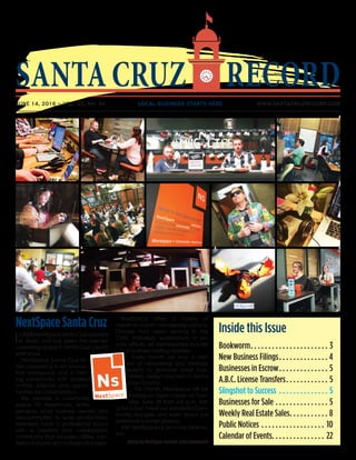 SANTACRUZ RECORD
JUNE 14, 2016 – VOL. 45, NO. 34 	 LOCAL BUSINESS STARTS HERE 	 WWW.SANTACRUZRECORD.COM
Inside this Issue
Bookworm. .  .  .  .  .  .  .  .  .  .  .  .  .  .  .  .  .  .  .  .  .  . 3
New Business Filings. .  .  .  .  .  .  .  .  .  .  .  .  .  . 4
Businesses in Escrow. .  .  .  .  .  .  .  .  .  .  .  .  .  . 5
A.B.C. License Transfers. .  .  .  .  .  .  .  .  .  .  .  . 5
Slingshot to Success .  .  .  .  .  .  .  .  .  .  .  .  .  .  . 5
Businesses for Sale.  .  .  .  .  .  .  .  .  .  .  .  .  .  .  . 5
Weekly Real Estate Sales. .  .  .  .  .  .  .  .  .  .  . 8
Public Notices.  .  .  .  .  .  .  .  .  .  .  .  .  .  .  .  .  .  . 10
Calendar of Events. .  .  .  .  .  .  .  .  .  .  .  .  .  .  . 22
NextSpace Santa Cruz
In 2008 NextSpace Santa Cruz opened
its doors and has been the premier
coworking space in Santa Cruz county
ever since.
NextSpace Santa Cruz of-
fers coworking in an innova-
tive workspace and a thriv-
ing community with endless
coffee, internet and oppor-
tunities for collaboration.
We provide a community
space for freelancers, entre-
preneurs, small business owners and
telecommuters to work productively.
Members have a professional space
with a creative and collaborative
community that includes utilities, con-
ference rooms and business structures.
NextSpace offers a variety of
month-to-month membership options.
Choose from open seating in the
Café, individual workstations or pri-
vate offices. All memberships include
a business mailing address.
Every month we host a vari-
ety of networking and MeetUp
events to promote small busi-
nesses, design and tech in Santa
Cruz County.
This month, NextSpace will be
hosting an Open House on Tues-
day, June 28 from 6-8 p.m. Join
us for a tour, meet our wonderful Com-
munity Mangers and learn about our
awesome summer promos.
Visit NextSpace.us for more informa-
tion.
photos by NextSpace member Jules Holdsworth
 