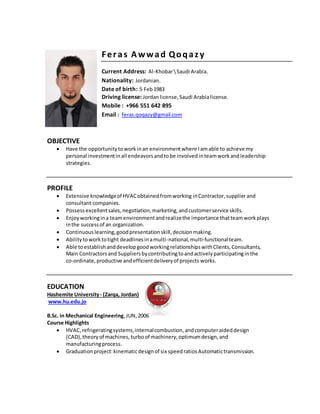 Feras Awwad Qoqazy
Current Address: Al-KhobarSaudi Arabia.
Nationality: Jordanian.
Date of birth: 5 Feb1983
Driving license: Jordan license,Saudi Arabialicense.
Mobile : +966 551 642 895
Email : feras.qoqazy@gmail.com
OBJECTIVE
 Have the opportunitytoworkinan environmentwhere Iamable to achieve my
personal investmentinall endeavorsandtobe involvedinteamworkandleadership
strategies.
PROFILE
 Extensive knowledgeof HVACobtainedfromworking inContractor,supplierand
consultant companies.
 Possessexcellentsales,negotiation,marketing,andcustomerservice skills.
 Enjoyworkingina teamenvironmentandrealizethe importance thatteamworkplays
inthe successof an organization.
 Continuouslearning,goodpresentationskill,decisionmaking.
 Abilitytoworktotight deadlinesinamulti-national,multi-functionalteam.
 Able toestablishanddevelopgoodworkingrelationshipswithClients,Consultants,
Main Contractorsand Suppliersbycontributingtoandactivelyparticipatinginthe
co-ordinate,productive andefficientdeliveryof projects works.
EDUCATION
Hashemite University- (Zarqa, Jordan)
www.hu.edu.jo
B.Sc. in Mechanical Engineering,JUN,2006
Course Highlights
 HVAC, refrigeratingsystems,internalcombustion,andcomputeraideddesign
(CAD),theoryof machines, turboof machinery,optimumdesign,and
manufacturingprocess.
 Graduation project:kinematicdesignof six speedratiosAutomatictransmission.
 