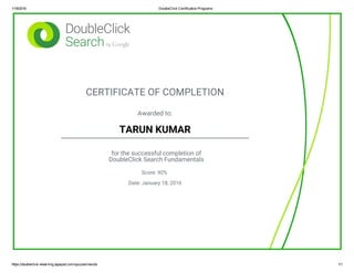 1/18/2016 DoubleClick Certification Programs
https://doubleclick­elearning.appspot.com/quizzes/results 1/1
CERTIFICATE OF COMPLETION
Awarded to:
TARUN KUMAR
for the successful completion of
DoubleClick Search Fundamentals
Score: 90%
Date: January 18, 2016
 