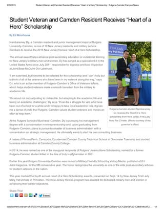 9/22/2015 Student Veteran and Camden Resident Receives “Heart of a Hero” Scholarship : Rutgers­Camden Campus News
data:text/html;charset=utf­8,%3Ch1%20class%3D%22post­title%22%20style%3D%22font­family%3A%20'Open%20Sans'%2C%20arial%2C%20helvetica%2… 1/1
Rutgers­Camden student Nambaramey
Dy receives the Heart of a Hero
Scholarship from New Jersey First Lady
Mary Pat Christie. (Photo courtesy of the
governor’s office)
Tweet
Student Veteran and Camden Resident Receives “Heart of a
Hero” Scholarship
By Ed Moorhouse
Nambaramey Dy, a Camden resident and junior management major at Rutgers
University–Camden, is one of 10 New Jersey residents and military service
members to receive the 2015 New Jersey Heroes Heart of a Hero Scholarship.
The annual award helps advance post­secondary education or vocational training
for New Jersey’s military men and women. Dy has served as a specialist/E4 in the
United States Army since July 2011, responsible for logistics and food inspection
at Joint Base McGuire­Dix­Lakehurst.
“I am surprised, but honored to be selected for this scholarship and I can’t help but
to think of all of the veterans who have been in my network along the way,” says
Dy, who is an active member of Rutgers–Camden’s Office of Veterans Affairs,
which helps student veterans make a smooth transition from the military to
academic life.
“It’s about not only adjusting to civilian life, but adapting to the academic life and
taking on academic challenges,” Dy says. “It can be a struggle for vets who have
been out of school for a while and I’m happy to take on a leadership role. It gives
me a sense of pride that Rutgers–Camden values student veterans and makes an
effort to help them.”
At the Rutgers School of Business–Camden, Dy is pursuing his management
degree with a concentration in entrepreneurship and, upon graduating from
Rutgers–Camden, plans to pursue his master of business administration with a
concentration on strategic management. He ultimately wants to start his own consulting business.
A native of Phnom Penh, Cambodia, Dy attended Camden County Technical School in Gloucester Township and studied
business administration at Camden County College.
In 2014, he was named as one of the inaugural recipients of Rutgers’ Jeremy Kane Scholarship, named for a former
Rutgers–Camden student killed in the line of duty in Afghanistan in 2001.
Earlier this year Rutgers University–Camden was named a Military Friendly School by Victory Media, publisher of G.I.
Jobs magazine, for the fifth consecutive year. The honor recognizes the university as one of the elite post­secondary schools
for student veterans in the nation.
This year marked the fourth annual Heart of a Hero Scholarship awards, presented on Sept. 14 by New Jersey First Lady
Mary Pat Christie in Princeton. The New Jersey Heroes program has assisted 40 dedicated military men and women in
advancing their career objectives.
Share This!
 