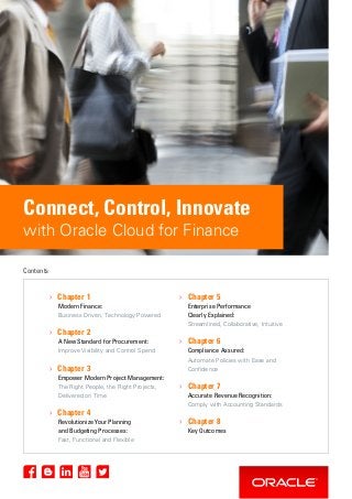 Connect, Control, Innovate
with Oracle Cloud for Finance
› Chapter 1
Modern Finance:
Business Driven, Technology Powered
› Chapter 2
A New Standard for Procurement:
Improve Visibility and Control Spend
› Chapter 3
Empower Modern Project Management:
The Right People, the Right Projects,
Delivered on Time
› Chapter 4
Revolutionize Your Planning
and Budgeting Processes:
Fast, Functional and Flexible
› Chapter 5
Enterprise Performance
Clearly Explained:
Streamlined, Collaborative, Intuitive
› Chapter 6
Compliance Assured:
Automate Policies with Ease and
Confidence
› Chapter 7
Accurate Revenue Recognition:
Comply with Accounting Standards
› Chapter 8
Key Outcomes
Contents
 