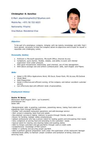 Christopher D. Sanchez
E-Mail: akpchristopher0127@yahoo.com
Mobile No: +971 50 722 6023
Nationality: Filipino
Visa Status: Residence Visa
Objective:
To be part of a prestigious company, bringing with me talents, knowledge and skills that I
have gained, necessary to help the company attain its objectives and to build for myself a
reputable and challenging career.
Personality Outline:
 Proficient in Microsoft operations, Microsoft Office, Internet Access
 Competent, quick learner, flexible, reliable, and ability to work with minimal
supervision even under pressure.
 With good interpersonal relationship, goal-oriented, use of time management
 With above average oral and written communication skills, both English and Filipino
Skills:
 Adept in MS Office Applications Word, MS Excel, Power Point, MS Access, MS Outlook
 Visual Basic
 Web Programmer
 Assist in effective and efficient running of the company and deliver excellent customer
service.
 Can effectively deal with different kinds of personalities.
Employment History:
Kusina Ni Nanay
Restaurant Staff (August 2014 – up to present)
International City
Dubai UAE
• Demonstrated skills in greeting customers, presenting menus, taking food orders and
expediting them through the kitchen
• Familiar with standard restaurant operations and safe beverage service
• Well versed in preparing basic food and salads
• Documented success in making relations to guests through friendly attitude
• Known for handing multiple tables simultaneously
• Upbeat professional who has a proven talent for reading guests and anticipating their needs
• Very competent at serving food and attending to the customers’ needs
• Special talent for clearing and cleaning tables and washing dishes
• Able to charge customers and get payments through cash or credit cards
• Comprehensive knowledge of POS system
• Skilled in verifying and securing proper payment
• Able to perform general preparation work under the supervision of the restaurant manager
• Demonstrated ability to maintain proper condition and sanitation of dining areas and
servicing tools.
 